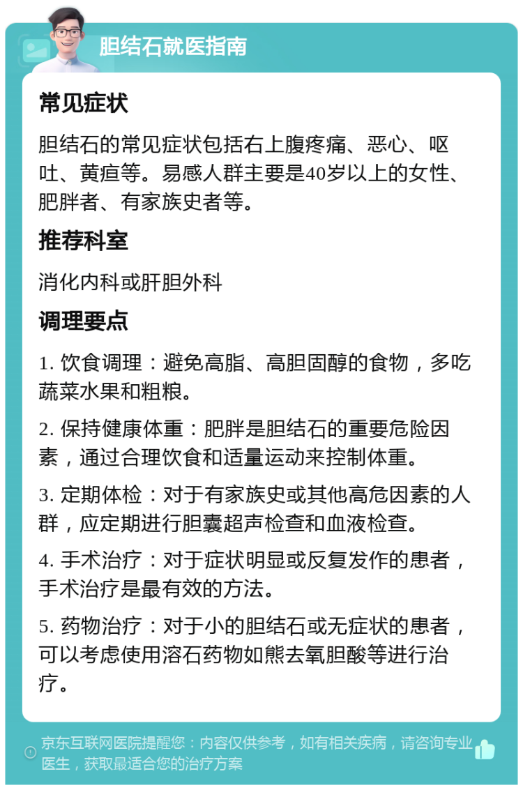 胆结石就医指南 常见症状 胆结石的常见症状包括右上腹疼痛、恶心、呕吐、黄疸等。易感人群主要是40岁以上的女性、肥胖者、有家族史者等。 推荐科室 消化内科或肝胆外科 调理要点 1. 饮食调理：避免高脂、高胆固醇的食物，多吃蔬菜水果和粗粮。 2. 保持健康体重：肥胖是胆结石的重要危险因素，通过合理饮食和适量运动来控制体重。 3. 定期体检：对于有家族史或其他高危因素的人群，应定期进行胆囊超声检查和血液检查。 4. 手术治疗：对于症状明显或反复发作的患者，手术治疗是最有效的方法。 5. 药物治疗：对于小的胆结石或无症状的患者，可以考虑使用溶石药物如熊去氧胆酸等进行治疗。