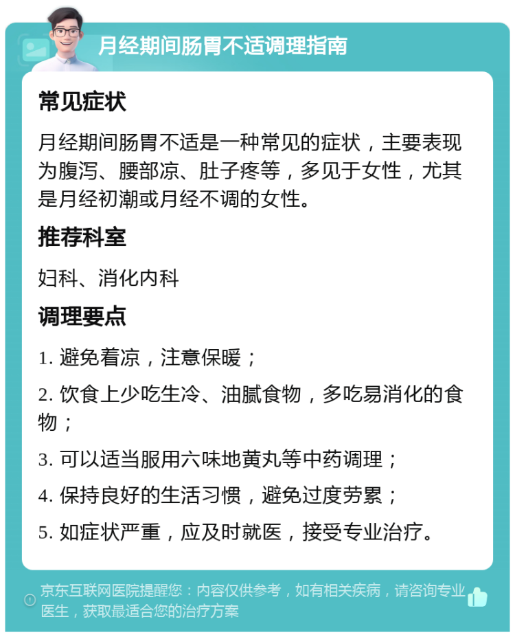 月经期间肠胃不适调理指南 常见症状 月经期间肠胃不适是一种常见的症状，主要表现为腹泻、腰部凉、肚子疼等，多见于女性，尤其是月经初潮或月经不调的女性。 推荐科室 妇科、消化内科 调理要点 1. 避免着凉，注意保暖； 2. 饮食上少吃生冷、油腻食物，多吃易消化的食物； 3. 可以适当服用六味地黄丸等中药调理； 4. 保持良好的生活习惯，避免过度劳累； 5. 如症状严重，应及时就医，接受专业治疗。