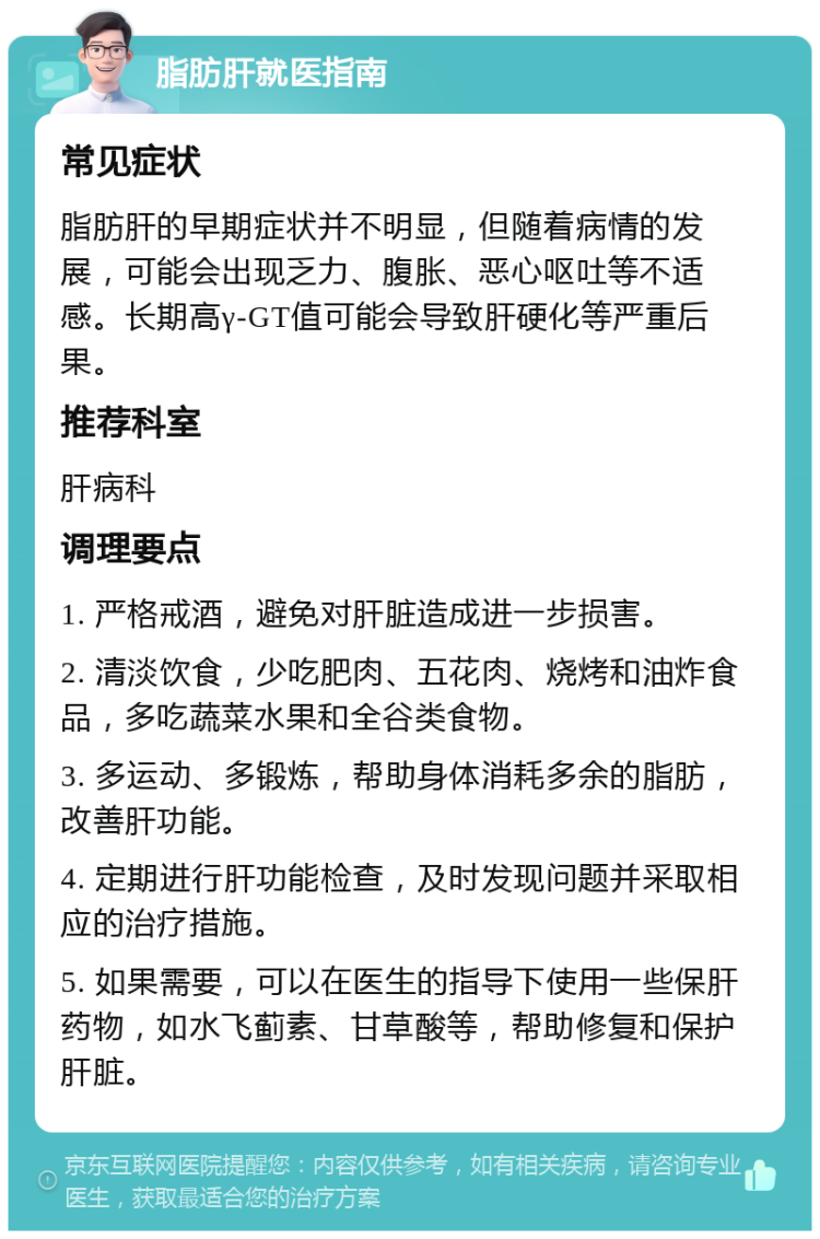 脂肪肝就医指南 常见症状 脂肪肝的早期症状并不明显，但随着病情的发展，可能会出现乏力、腹胀、恶心呕吐等不适感。长期高γ-GT值可能会导致肝硬化等严重后果。 推荐科室 肝病科 调理要点 1. 严格戒酒，避免对肝脏造成进一步损害。 2. 清淡饮食，少吃肥肉、五花肉、烧烤和油炸食品，多吃蔬菜水果和全谷类食物。 3. 多运动、多锻炼，帮助身体消耗多余的脂肪，改善肝功能。 4. 定期进行肝功能检查，及时发现问题并采取相应的治疗措施。 5. 如果需要，可以在医生的指导下使用一些保肝药物，如水飞蓟素、甘草酸等，帮助修复和保护肝脏。