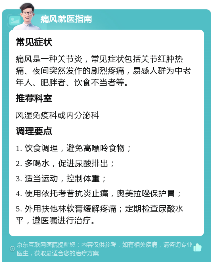 痛风就医指南 常见症状 痛风是一种关节炎，常见症状包括关节红肿热痛、夜间突然发作的剧烈疼痛，易感人群为中老年人、肥胖者、饮食不当者等。 推荐科室 风湿免疫科或内分泌科 调理要点 1. 饮食调理，避免高嘌呤食物； 2. 多喝水，促进尿酸排出； 3. 适当运动，控制体重； 4. 使用依托考昔抗炎止痛，奥美拉唑保护胃； 5. 外用扶他林软膏缓解疼痛；定期检查尿酸水平，遵医嘱进行治疗。