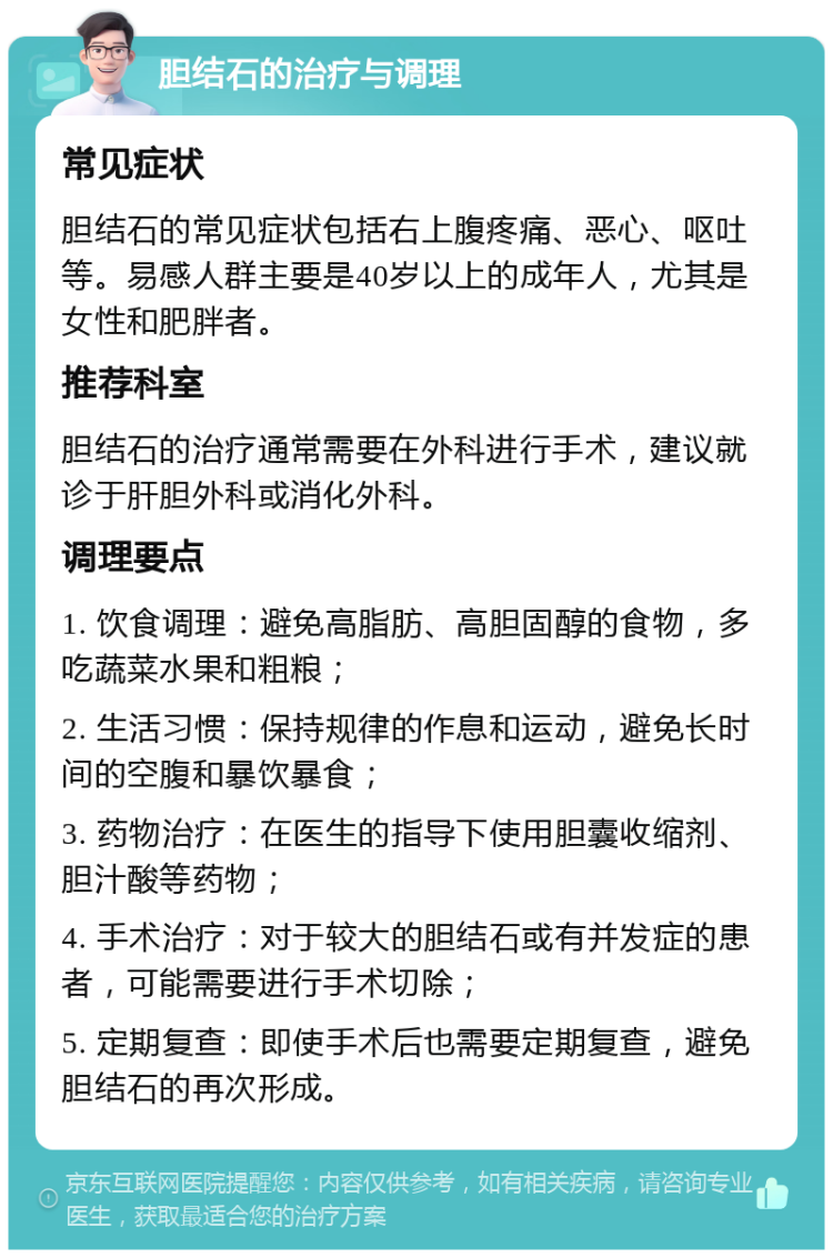 胆结石的治疗与调理 常见症状 胆结石的常见症状包括右上腹疼痛、恶心、呕吐等。易感人群主要是40岁以上的成年人，尤其是女性和肥胖者。 推荐科室 胆结石的治疗通常需要在外科进行手术，建议就诊于肝胆外科或消化外科。 调理要点 1. 饮食调理：避免高脂肪、高胆固醇的食物，多吃蔬菜水果和粗粮； 2. 生活习惯：保持规律的作息和运动，避免长时间的空腹和暴饮暴食； 3. 药物治疗：在医生的指导下使用胆囊收缩剂、胆汁酸等药物； 4. 手术治疗：对于较大的胆结石或有并发症的患者，可能需要进行手术切除； 5. 定期复查：即使手术后也需要定期复查，避免胆结石的再次形成。