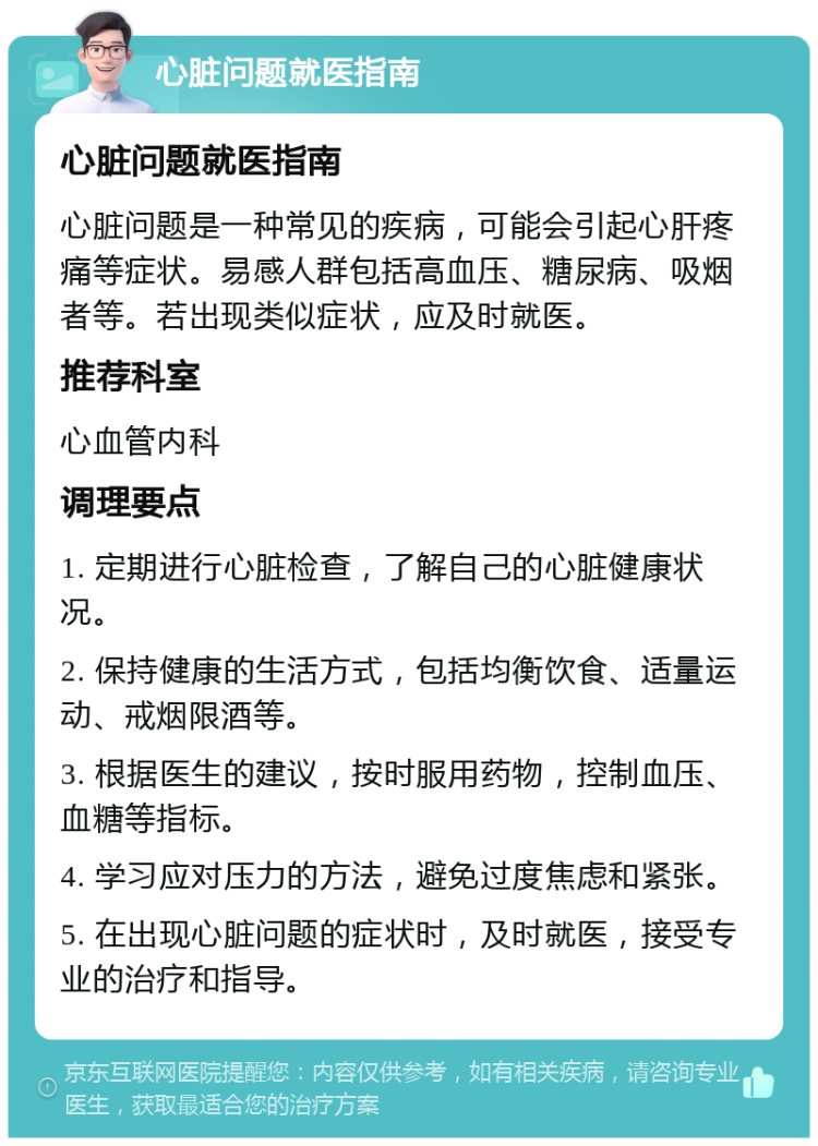 心脏问题就医指南 心脏问题就医指南 心脏问题是一种常见的疾病，可能会引起心肝疼痛等症状。易感人群包括高血压、糖尿病、吸烟者等。若出现类似症状，应及时就医。 推荐科室 心血管内科 调理要点 1. 定期进行心脏检查，了解自己的心脏健康状况。 2. 保持健康的生活方式，包括均衡饮食、适量运动、戒烟限酒等。 3. 根据医生的建议，按时服用药物，控制血压、血糖等指标。 4. 学习应对压力的方法，避免过度焦虑和紧张。 5. 在出现心脏问题的症状时，及时就医，接受专业的治疗和指导。