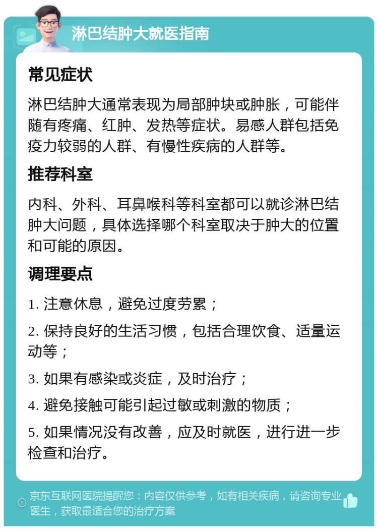 淋巴结肿大就医指南 常见症状 淋巴结肿大通常表现为局部肿块或肿胀，可能伴随有疼痛、红肿、发热等症状。易感人群包括免疫力较弱的人群、有慢性疾病的人群等。 推荐科室 内科、外科、耳鼻喉科等科室都可以就诊淋巴结肿大问题，具体选择哪个科室取决于肿大的位置和可能的原因。 调理要点 1. 注意休息，避免过度劳累； 2. 保持良好的生活习惯，包括合理饮食、适量运动等； 3. 如果有感染或炎症，及时治疗； 4. 避免接触可能引起过敏或刺激的物质； 5. 如果情况没有改善，应及时就医，进行进一步检查和治疗。