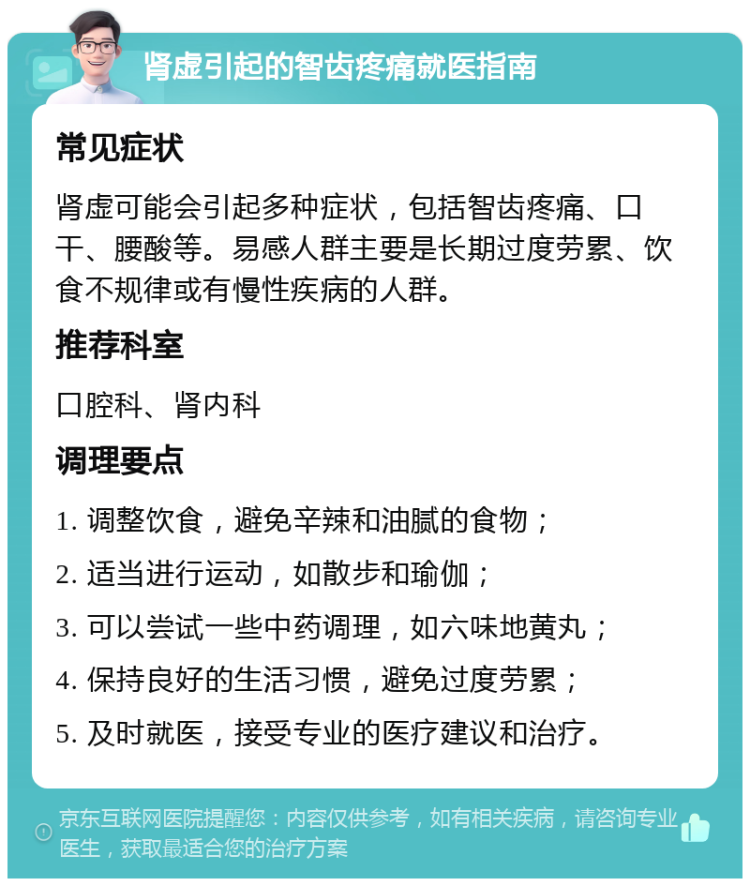 肾虚引起的智齿疼痛就医指南 常见症状 肾虚可能会引起多种症状，包括智齿疼痛、口干、腰酸等。易感人群主要是长期过度劳累、饮食不规律或有慢性疾病的人群。 推荐科室 口腔科、肾内科 调理要点 1. 调整饮食，避免辛辣和油腻的食物； 2. 适当进行运动，如散步和瑜伽； 3. 可以尝试一些中药调理，如六味地黄丸； 4. 保持良好的生活习惯，避免过度劳累； 5. 及时就医，接受专业的医疗建议和治疗。