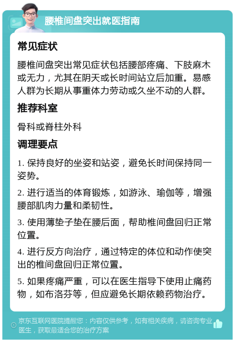 腰椎间盘突出就医指南 常见症状 腰椎间盘突出常见症状包括腰部疼痛、下肢麻木或无力，尤其在阴天或长时间站立后加重。易感人群为长期从事重体力劳动或久坐不动的人群。 推荐科室 骨科或脊柱外科 调理要点 1. 保持良好的坐姿和站姿，避免长时间保持同一姿势。 2. 进行适当的体育锻炼，如游泳、瑜伽等，增强腰部肌肉力量和柔韧性。 3. 使用薄垫子垫在腰后面，帮助椎间盘回归正常位置。 4. 进行反方向治疗，通过特定的体位和动作使突出的椎间盘回归正常位置。 5. 如果疼痛严重，可以在医生指导下使用止痛药物，如布洛芬等，但应避免长期依赖药物治疗。