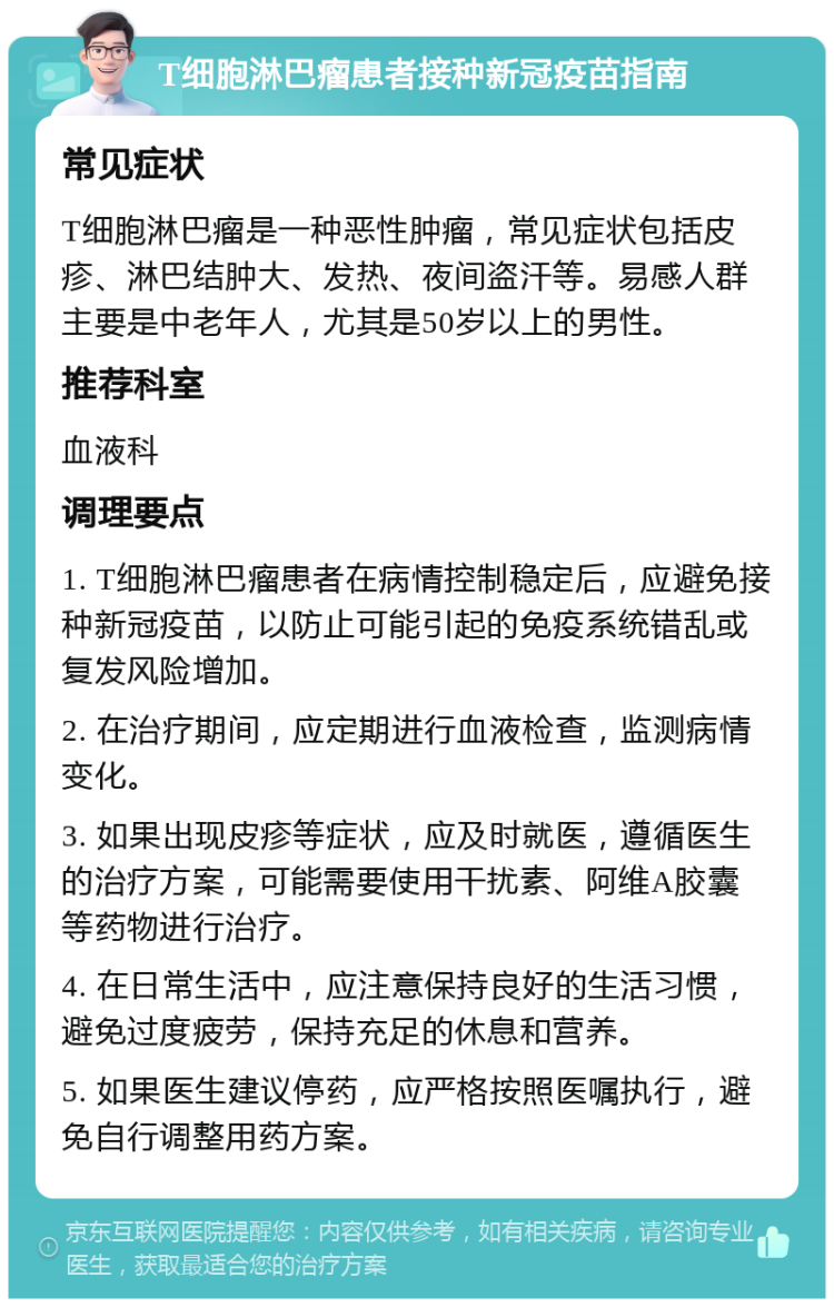 T细胞淋巴瘤患者接种新冠疫苗指南 常见症状 T细胞淋巴瘤是一种恶性肿瘤，常见症状包括皮疹、淋巴结肿大、发热、夜间盗汗等。易感人群主要是中老年人，尤其是50岁以上的男性。 推荐科室 血液科 调理要点 1. T细胞淋巴瘤患者在病情控制稳定后，应避免接种新冠疫苗，以防止可能引起的免疫系统错乱或复发风险增加。 2. 在治疗期间，应定期进行血液检查，监测病情变化。 3. 如果出现皮疹等症状，应及时就医，遵循医生的治疗方案，可能需要使用干扰素、阿维A胶囊等药物进行治疗。 4. 在日常生活中，应注意保持良好的生活习惯，避免过度疲劳，保持充足的休息和营养。 5. 如果医生建议停药，应严格按照医嘱执行，避免自行调整用药方案。