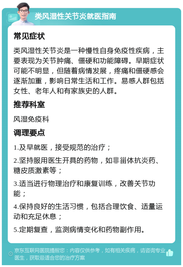 类风湿性关节炎就医指南 常见症状 类风湿性关节炎是一种慢性自身免疫性疾病，主要表现为关节肿痛、僵硬和功能障碍。早期症状可能不明显，但随着病情发展，疼痛和僵硬感会逐渐加重，影响日常生活和工作。易感人群包括女性、老年人和有家族史的人群。 推荐科室 风湿免疫科 调理要点 1.及早就医，接受规范的治疗； 2.坚持服用医生开具的药物，如非甾体抗炎药、糖皮质激素等； 3.适当进行物理治疗和康复训练，改善关节功能； 4.保持良好的生活习惯，包括合理饮食、适量运动和充足休息； 5.定期复查，监测病情变化和药物副作用。