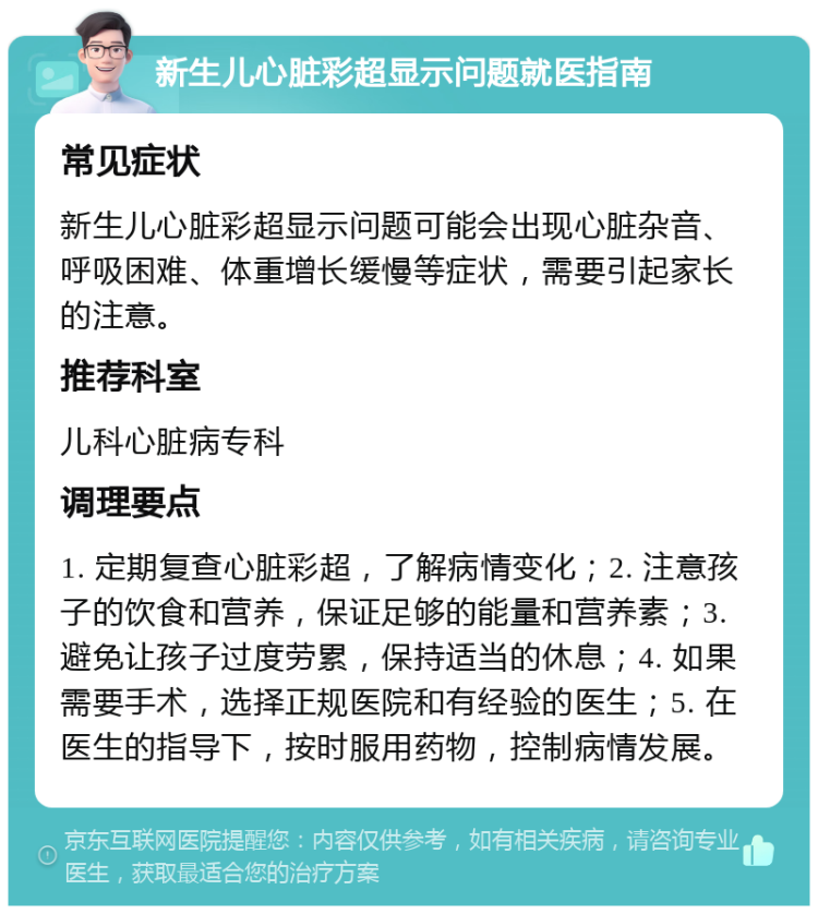 新生儿心脏彩超显示问题就医指南 常见症状 新生儿心脏彩超显示问题可能会出现心脏杂音、呼吸困难、体重增长缓慢等症状，需要引起家长的注意。 推荐科室 儿科心脏病专科 调理要点 1. 定期复查心脏彩超，了解病情变化；2. 注意孩子的饮食和营养，保证足够的能量和营养素；3. 避免让孩子过度劳累，保持适当的休息；4. 如果需要手术，选择正规医院和有经验的医生；5. 在医生的指导下，按时服用药物，控制病情发展。