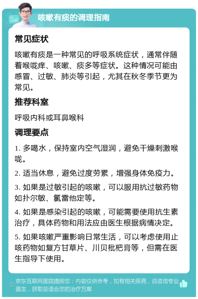 咳嗽有痰的调理指南 常见症状 咳嗽有痰是一种常见的呼吸系统症状，通常伴随着喉咙痒、咳嗽、痰多等症状。这种情况可能由感冒、过敏、肺炎等引起，尤其在秋冬季节更为常见。 推荐科室 呼吸内科或耳鼻喉科 调理要点 1. 多喝水，保持室内空气湿润，避免干燥刺激喉咙。 2. 适当休息，避免过度劳累，增强身体免疫力。 3. 如果是过敏引起的咳嗽，可以服用抗过敏药物如扑尔敏、氯雷他定等。 4. 如果是感染引起的咳嗽，可能需要使用抗生素治疗，具体药物和用法应由医生根据病情决定。 5. 如果咳嗽严重影响日常生活，可以考虑使用止咳药物如复方甘草片、川贝枇杷膏等，但需在医生指导下使用。