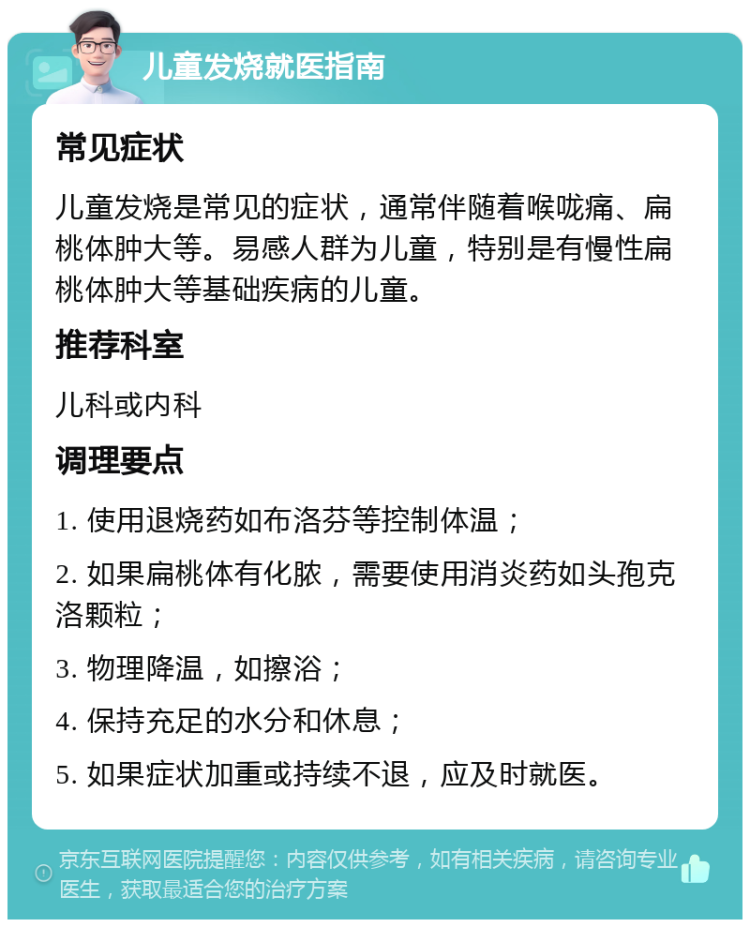 儿童发烧就医指南 常见症状 儿童发烧是常见的症状，通常伴随着喉咙痛、扁桃体肿大等。易感人群为儿童，特别是有慢性扁桃体肿大等基础疾病的儿童。 推荐科室 儿科或内科 调理要点 1. 使用退烧药如布洛芬等控制体温； 2. 如果扁桃体有化脓，需要使用消炎药如头孢克洛颗粒； 3. 物理降温，如擦浴； 4. 保持充足的水分和休息； 5. 如果症状加重或持续不退，应及时就医。