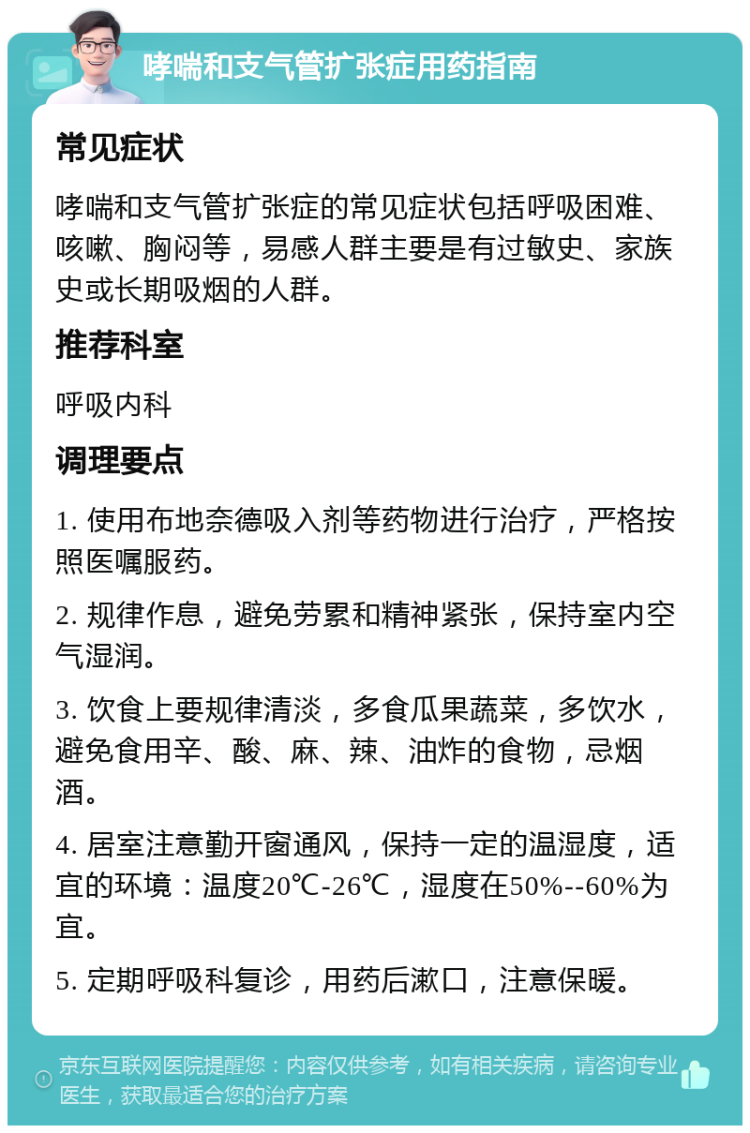 哮喘和支气管扩张症用药指南 常见症状 哮喘和支气管扩张症的常见症状包括呼吸困难、咳嗽、胸闷等，易感人群主要是有过敏史、家族史或长期吸烟的人群。 推荐科室 呼吸内科 调理要点 1. 使用布地奈德吸入剂等药物进行治疗，严格按照医嘱服药。 2. 规律作息，避免劳累和精神紧张，保持室内空气湿润。 3. 饮食上要规律清淡，多食瓜果蔬菜，多饮水，避免食用辛、酸、麻、辣、油炸的食物，忌烟酒。 4. 居室注意勤开窗通风，保持一定的温湿度，适宜的环境：温度20℃-26℃，湿度在50%--60%为宜。 5. 定期呼吸科复诊，用药后漱口，注意保暖。