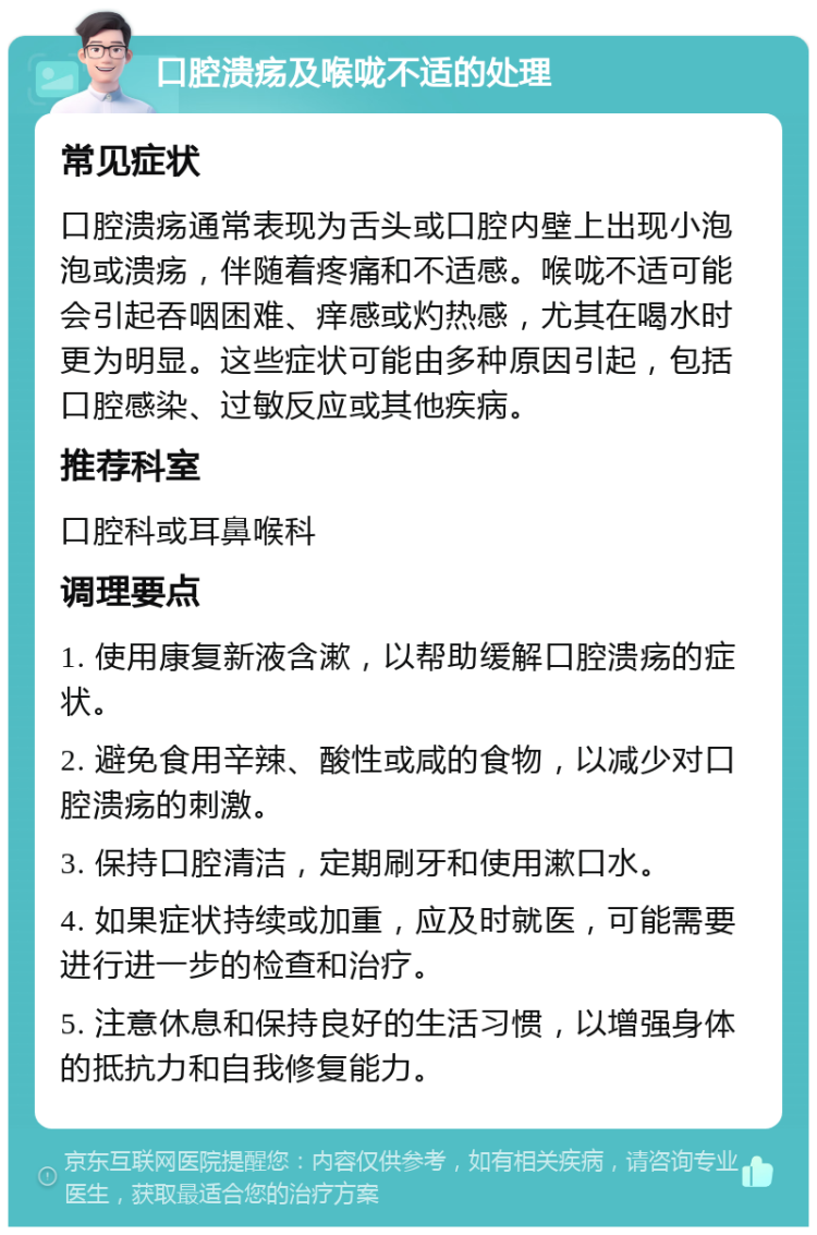 口腔溃疡及喉咙不适的处理 常见症状 口腔溃疡通常表现为舌头或口腔内壁上出现小泡泡或溃疡，伴随着疼痛和不适感。喉咙不适可能会引起吞咽困难、痒感或灼热感，尤其在喝水时更为明显。这些症状可能由多种原因引起，包括口腔感染、过敏反应或其他疾病。 推荐科室 口腔科或耳鼻喉科 调理要点 1. 使用康复新液含漱，以帮助缓解口腔溃疡的症状。 2. 避免食用辛辣、酸性或咸的食物，以减少对口腔溃疡的刺激。 3. 保持口腔清洁，定期刷牙和使用漱口水。 4. 如果症状持续或加重，应及时就医，可能需要进行进一步的检查和治疗。 5. 注意休息和保持良好的生活习惯，以增强身体的抵抗力和自我修复能力。