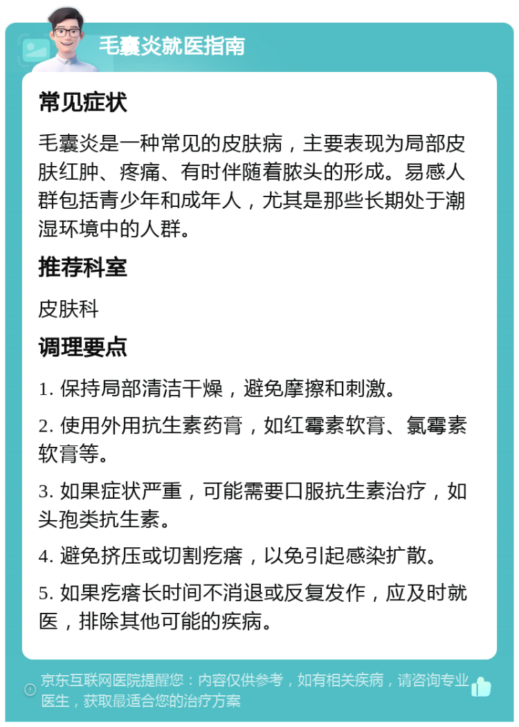 毛囊炎就医指南 常见症状 毛囊炎是一种常见的皮肤病，主要表现为局部皮肤红肿、疼痛、有时伴随着脓头的形成。易感人群包括青少年和成年人，尤其是那些长期处于潮湿环境中的人群。 推荐科室 皮肤科 调理要点 1. 保持局部清洁干燥，避免摩擦和刺激。 2. 使用外用抗生素药膏，如红霉素软膏、氯霉素软膏等。 3. 如果症状严重，可能需要口服抗生素治疗，如头孢类抗生素。 4. 避免挤压或切割疙瘩，以免引起感染扩散。 5. 如果疙瘩长时间不消退或反复发作，应及时就医，排除其他可能的疾病。