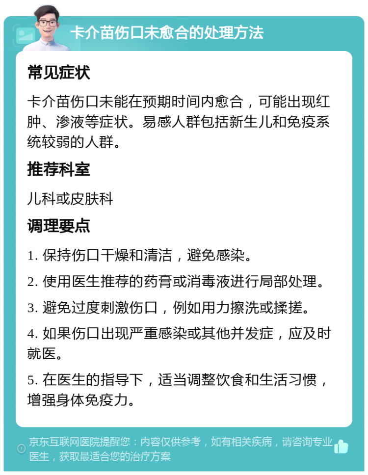 卡介苗伤口未愈合的处理方法 常见症状 卡介苗伤口未能在预期时间内愈合，可能出现红肿、渗液等症状。易感人群包括新生儿和免疫系统较弱的人群。 推荐科室 儿科或皮肤科 调理要点 1. 保持伤口干燥和清洁，避免感染。 2. 使用医生推荐的药膏或消毒液进行局部处理。 3. 避免过度刺激伤口，例如用力擦洗或揉搓。 4. 如果伤口出现严重感染或其他并发症，应及时就医。 5. 在医生的指导下，适当调整饮食和生活习惯，增强身体免疫力。