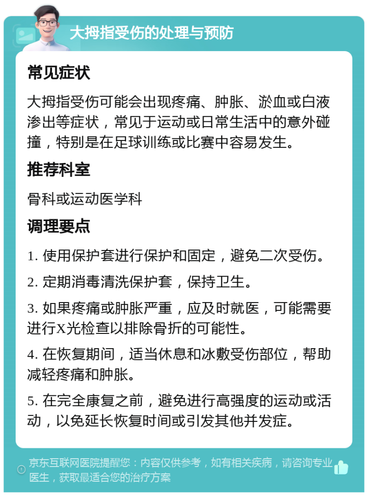 大拇指受伤的处理与预防 常见症状 大拇指受伤可能会出现疼痛、肿胀、淤血或白液渗出等症状，常见于运动或日常生活中的意外碰撞，特别是在足球训练或比赛中容易发生。 推荐科室 骨科或运动医学科 调理要点 1. 使用保护套进行保护和固定，避免二次受伤。 2. 定期消毒清洗保护套，保持卫生。 3. 如果疼痛或肿胀严重，应及时就医，可能需要进行X光检查以排除骨折的可能性。 4. 在恢复期间，适当休息和冰敷受伤部位，帮助减轻疼痛和肿胀。 5. 在完全康复之前，避免进行高强度的运动或活动，以免延长恢复时间或引发其他并发症。