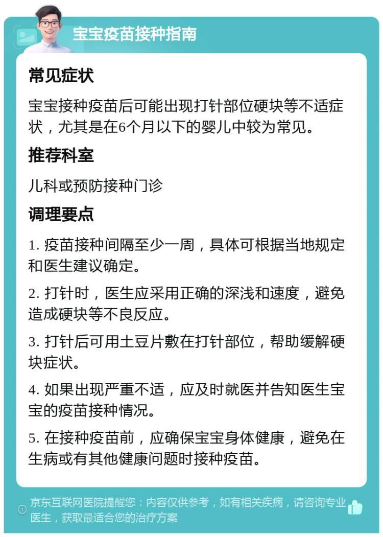 宝宝疫苗接种指南 常见症状 宝宝接种疫苗后可能出现打针部位硬块等不适症状，尤其是在6个月以下的婴儿中较为常见。 推荐科室 儿科或预防接种门诊 调理要点 1. 疫苗接种间隔至少一周，具体可根据当地规定和医生建议确定。 2. 打针时，医生应采用正确的深浅和速度，避免造成硬块等不良反应。 3. 打针后可用土豆片敷在打针部位，帮助缓解硬块症状。 4. 如果出现严重不适，应及时就医并告知医生宝宝的疫苗接种情况。 5. 在接种疫苗前，应确保宝宝身体健康，避免在生病或有其他健康问题时接种疫苗。