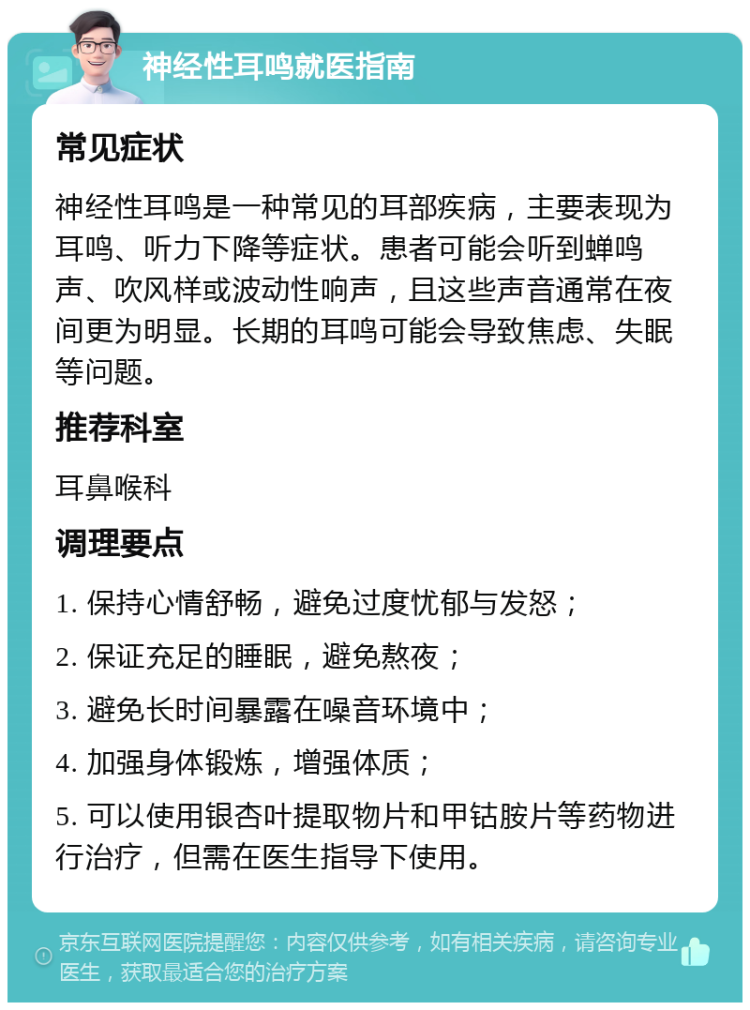 神经性耳鸣就医指南 常见症状 神经性耳鸣是一种常见的耳部疾病，主要表现为耳鸣、听力下降等症状。患者可能会听到蝉鸣声、吹风样或波动性响声，且这些声音通常在夜间更为明显。长期的耳鸣可能会导致焦虑、失眠等问题。 推荐科室 耳鼻喉科 调理要点 1. 保持心情舒畅，避免过度忧郁与发怒； 2. 保证充足的睡眠，避免熬夜； 3. 避免长时间暴露在噪音环境中； 4. 加强身体锻炼，增强体质； 5. 可以使用银杏叶提取物片和甲钴胺片等药物进行治疗，但需在医生指导下使用。