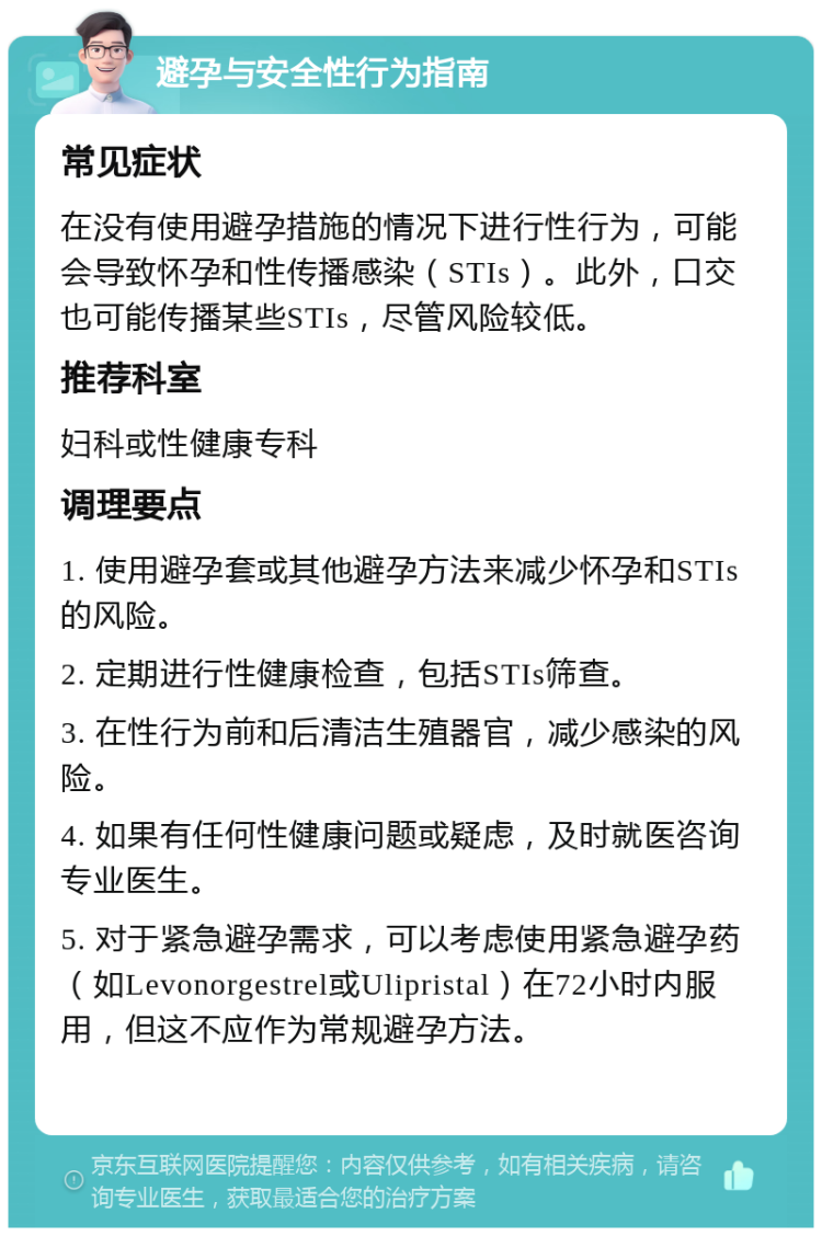 避孕与安全性行为指南 常见症状 在没有使用避孕措施的情况下进行性行为，可能会导致怀孕和性传播感染（STIs）。此外，口交也可能传播某些STIs，尽管风险较低。 推荐科室 妇科或性健康专科 调理要点 1. 使用避孕套或其他避孕方法来减少怀孕和STIs的风险。 2. 定期进行性健康检查，包括STIs筛查。 3. 在性行为前和后清洁生殖器官，减少感染的风险。 4. 如果有任何性健康问题或疑虑，及时就医咨询专业医生。 5. 对于紧急避孕需求，可以考虑使用紧急避孕药（如Levonorgestrel或Ulipristal）在72小时内服用，但这不应作为常规避孕方法。