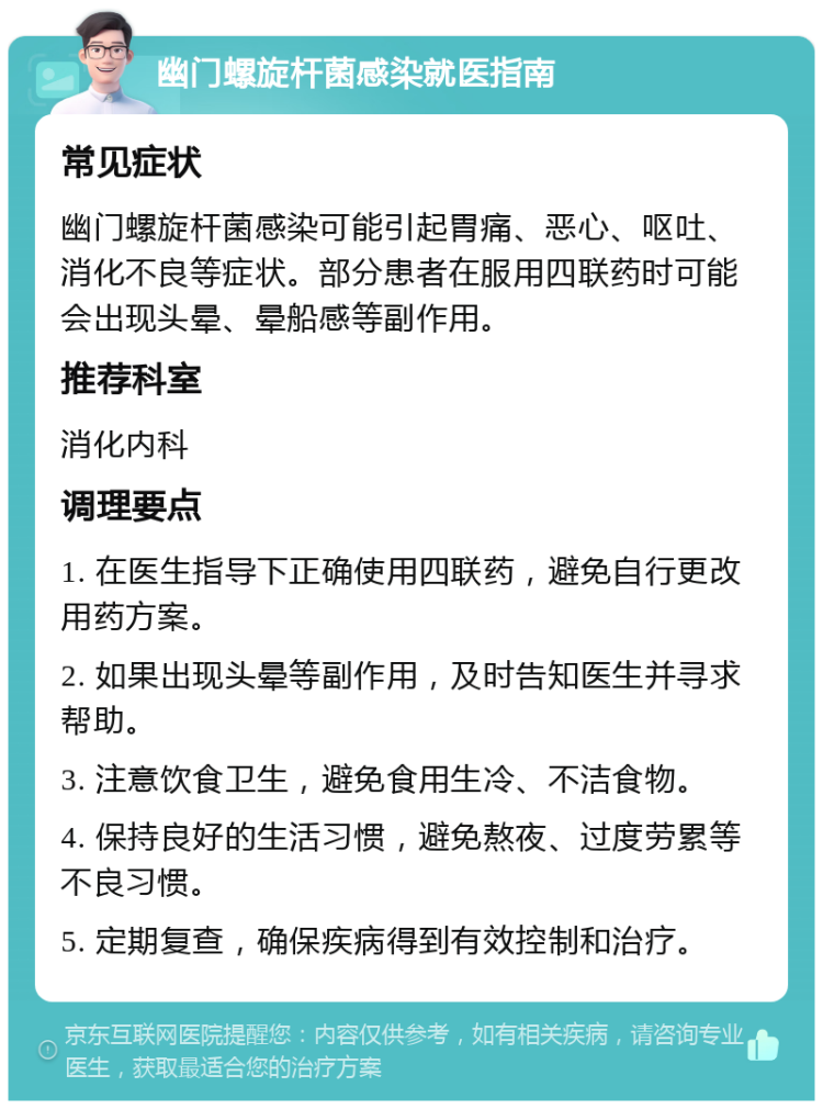 幽门螺旋杆菌感染就医指南 常见症状 幽门螺旋杆菌感染可能引起胃痛、恶心、呕吐、消化不良等症状。部分患者在服用四联药时可能会出现头晕、晕船感等副作用。 推荐科室 消化内科 调理要点 1. 在医生指导下正确使用四联药，避免自行更改用药方案。 2. 如果出现头晕等副作用，及时告知医生并寻求帮助。 3. 注意饮食卫生，避免食用生冷、不洁食物。 4. 保持良好的生活习惯，避免熬夜、过度劳累等不良习惯。 5. 定期复查，确保疾病得到有效控制和治疗。