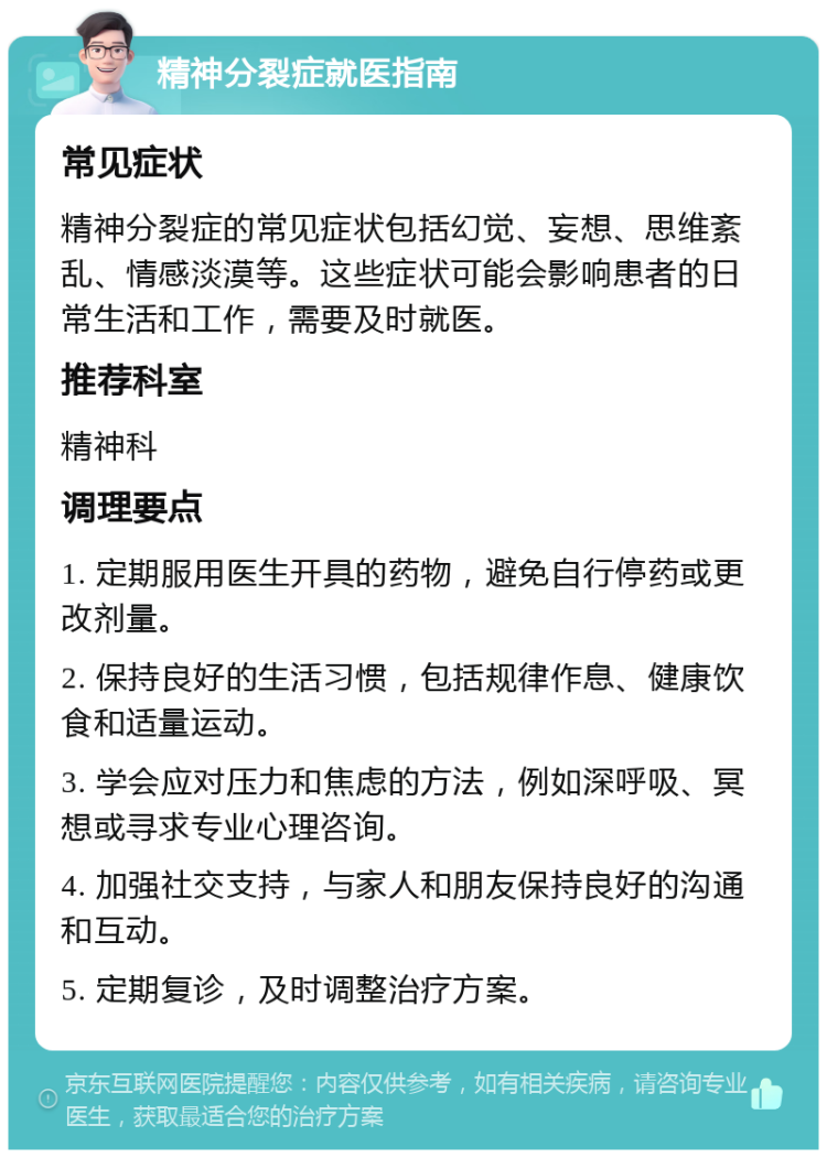 精神分裂症就医指南 常见症状 精神分裂症的常见症状包括幻觉、妄想、思维紊乱、情感淡漠等。这些症状可能会影响患者的日常生活和工作，需要及时就医。 推荐科室 精神科 调理要点 1. 定期服用医生开具的药物，避免自行停药或更改剂量。 2. 保持良好的生活习惯，包括规律作息、健康饮食和适量运动。 3. 学会应对压力和焦虑的方法，例如深呼吸、冥想或寻求专业心理咨询。 4. 加强社交支持，与家人和朋友保持良好的沟通和互动。 5. 定期复诊，及时调整治疗方案。