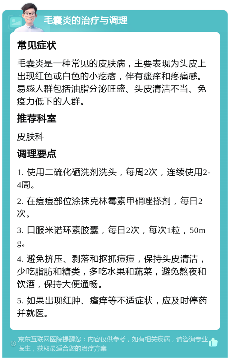 毛囊炎的治疗与调理 常见症状 毛囊炎是一种常见的皮肤病，主要表现为头皮上出现红色或白色的小疙瘩，伴有瘙痒和疼痛感。易感人群包括油脂分泌旺盛、头皮清洁不当、免疫力低下的人群。 推荐科室 皮肤科 调理要点 1. 使用二硫化硒洗剂洗头，每周2次，连续使用2-4周。 2. 在痘痘部位涂抹克林霉素甲硝唑搽剂，每日2次。 3. 口服米诺环素胶囊，每日2次，每次1粒，50mg。 4. 避免挤压、剥落和抠抓痘痘，保持头皮清洁，少吃脂肪和糖类，多吃水果和蔬菜，避免熬夜和饮酒，保持大便通畅。 5. 如果出现红肿、瘙痒等不适症状，应及时停药并就医。