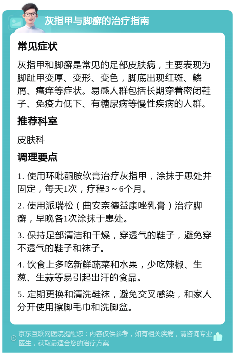 灰指甲与脚癣的治疗指南 常见症状 灰指甲和脚癣是常见的足部皮肤病，主要表现为脚趾甲变厚、变形、变色，脚底出现红斑、鳞屑、瘙痒等症状。易感人群包括长期穿着密闭鞋子、免疫力低下、有糖尿病等慢性疾病的人群。 推荐科室 皮肤科 调理要点 1. 使用环吡酮胺软膏治疗灰指甲，涂抹于患处并固定，每天1次，疗程3～6个月。 2. 使用派瑞松（曲安奈德益康唑乳膏）治疗脚癣，早晚各1次涂抹于患处。 3. 保持足部清洁和干燥，穿透气的鞋子，避免穿不透气的鞋子和袜子。 4. 饮食上多吃新鲜蔬菜和水果，少吃辣椒、生葱、生蒜等易引起出汗的食品。 5. 定期更换和清洗鞋袜，避免交叉感染，和家人分开使用擦脚毛巾和洗脚盆。