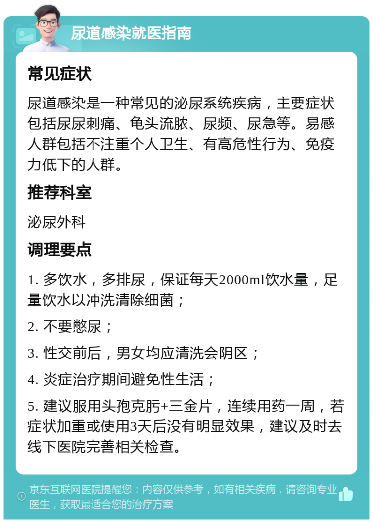 尿道感染就医指南 常见症状 尿道感染是一种常见的泌尿系统疾病，主要症状包括尿尿刺痛、龟头流脓、尿频、尿急等。易感人群包括不注重个人卫生、有高危性行为、免疫力低下的人群。 推荐科室 泌尿外科 调理要点 1. 多饮水，多排尿，保证每天2000ml饮水量，足量饮水以冲洗清除细菌； 2. 不要憋尿； 3. 性交前后，男女均应清洗会阴区； 4. 炎症治疗期间避免性生活； 5. 建议服用头孢克肟+三金片，连续用药一周，若症状加重或使用3天后没有明显效果，建议及时去线下医院完善相关检查。