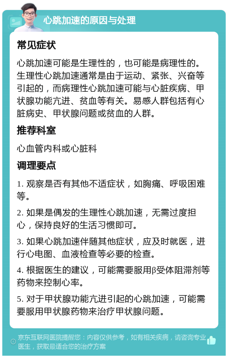 心跳加速的原因与处理 常见症状 心跳加速可能是生理性的，也可能是病理性的。生理性心跳加速通常是由于运动、紧张、兴奋等引起的，而病理性心跳加速可能与心脏疾病、甲状腺功能亢进、贫血等有关。易感人群包括有心脏病史、甲状腺问题或贫血的人群。 推荐科室 心血管内科或心脏科 调理要点 1. 观察是否有其他不适症状，如胸痛、呼吸困难等。 2. 如果是偶发的生理性心跳加速，无需过度担心，保持良好的生活习惯即可。 3. 如果心跳加速伴随其他症状，应及时就医，进行心电图、血液检查等必要的检查。 4. 根据医生的建议，可能需要服用β受体阻滞剂等药物来控制心率。 5. 对于甲状腺功能亢进引起的心跳加速，可能需要服用甲状腺药物来治疗甲状腺问题。