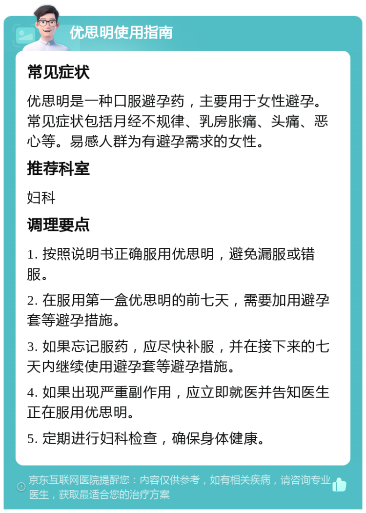 优思明使用指南 常见症状 优思明是一种口服避孕药，主要用于女性避孕。常见症状包括月经不规律、乳房胀痛、头痛、恶心等。易感人群为有避孕需求的女性。 推荐科室 妇科 调理要点 1. 按照说明书正确服用优思明，避免漏服或错服。 2. 在服用第一盒优思明的前七天，需要加用避孕套等避孕措施。 3. 如果忘记服药，应尽快补服，并在接下来的七天内继续使用避孕套等避孕措施。 4. 如果出现严重副作用，应立即就医并告知医生正在服用优思明。 5. 定期进行妇科检查，确保身体健康。