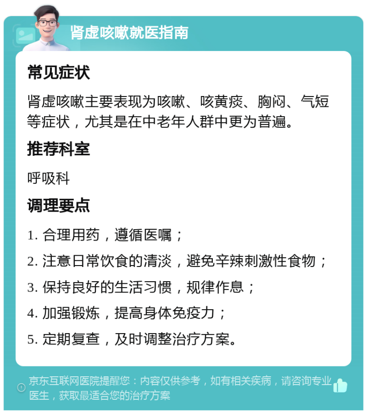 肾虚咳嗽就医指南 常见症状 肾虚咳嗽主要表现为咳嗽、咳黄痰、胸闷、气短等症状，尤其是在中老年人群中更为普遍。 推荐科室 呼吸科 调理要点 1. 合理用药，遵循医嘱； 2. 注意日常饮食的清淡，避免辛辣刺激性食物； 3. 保持良好的生活习惯，规律作息； 4. 加强锻炼，提高身体免疫力； 5. 定期复查，及时调整治疗方案。