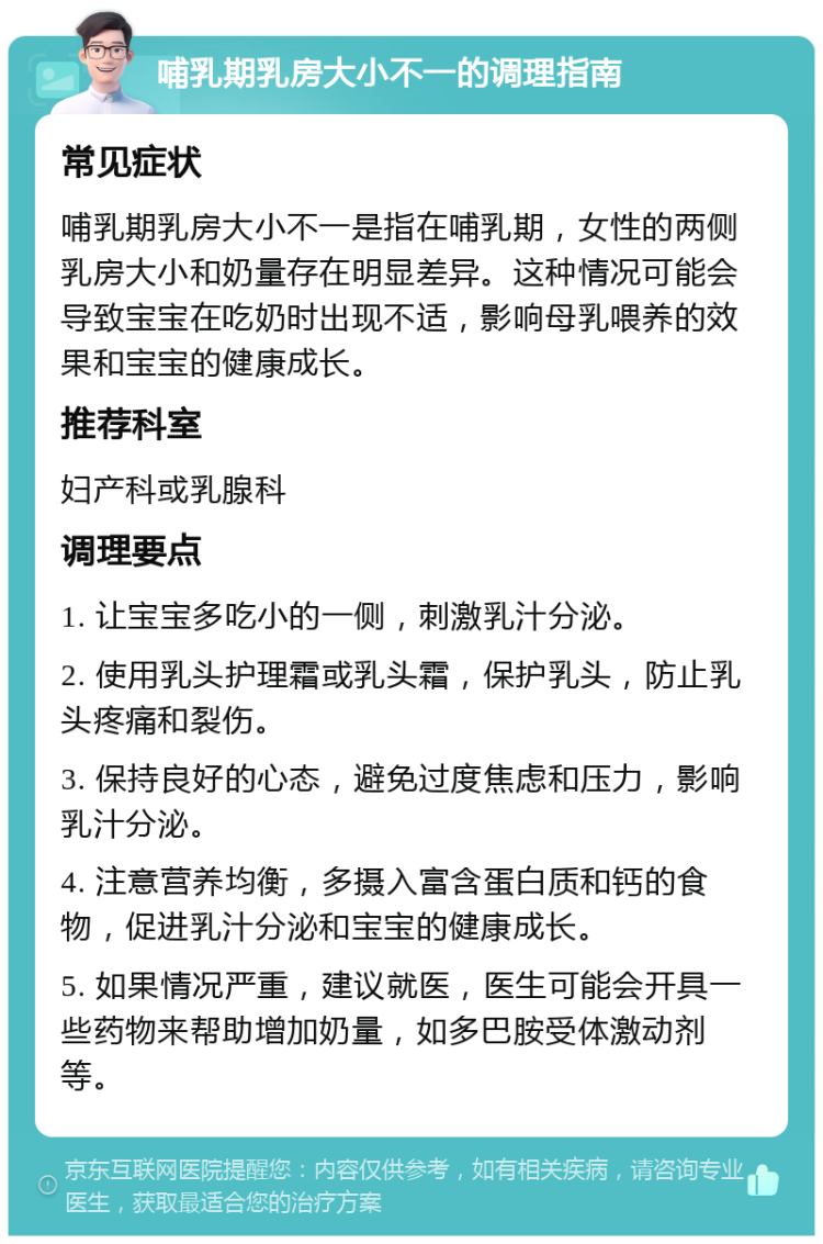 哺乳期乳房大小不一的调理指南 常见症状 哺乳期乳房大小不一是指在哺乳期，女性的两侧乳房大小和奶量存在明显差异。这种情况可能会导致宝宝在吃奶时出现不适，影响母乳喂养的效果和宝宝的健康成长。 推荐科室 妇产科或乳腺科 调理要点 1. 让宝宝多吃小的一侧，刺激乳汁分泌。 2. 使用乳头护理霜或乳头霜，保护乳头，防止乳头疼痛和裂伤。 3. 保持良好的心态，避免过度焦虑和压力，影响乳汁分泌。 4. 注意营养均衡，多摄入富含蛋白质和钙的食物，促进乳汁分泌和宝宝的健康成长。 5. 如果情况严重，建议就医，医生可能会开具一些药物来帮助增加奶量，如多巴胺受体激动剂等。