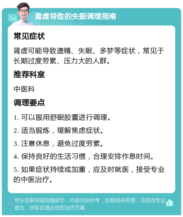 肾虚导致的失眠调理指南 常见症状 肾虚可能导致遗精、失眠、多梦等症状，常见于长期过度劳累、压力大的人群。 推荐科室 中医科 调理要点 1. 可以服用舒眠胶囊进行调理。 2. 适当锻炼，缓解焦虑症状。 3. 注意休息，避免过度劳累。 4. 保持良好的生活习惯，合理安排作息时间。 5. 如果症状持续或加重，应及时就医，接受专业的中医治疗。