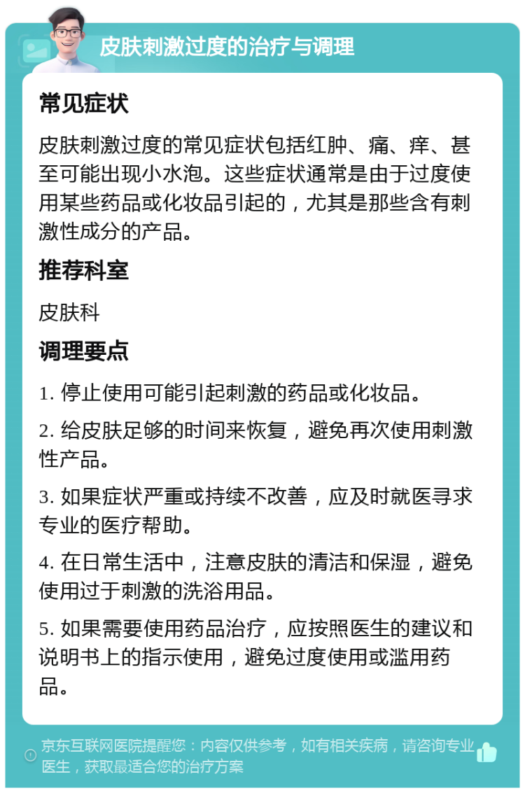 皮肤刺激过度的治疗与调理 常见症状 皮肤刺激过度的常见症状包括红肿、痛、痒、甚至可能出现小水泡。这些症状通常是由于过度使用某些药品或化妆品引起的，尤其是那些含有刺激性成分的产品。 推荐科室 皮肤科 调理要点 1. 停止使用可能引起刺激的药品或化妆品。 2. 给皮肤足够的时间来恢复，避免再次使用刺激性产品。 3. 如果症状严重或持续不改善，应及时就医寻求专业的医疗帮助。 4. 在日常生活中，注意皮肤的清洁和保湿，避免使用过于刺激的洗浴用品。 5. 如果需要使用药品治疗，应按照医生的建议和说明书上的指示使用，避免过度使用或滥用药品。