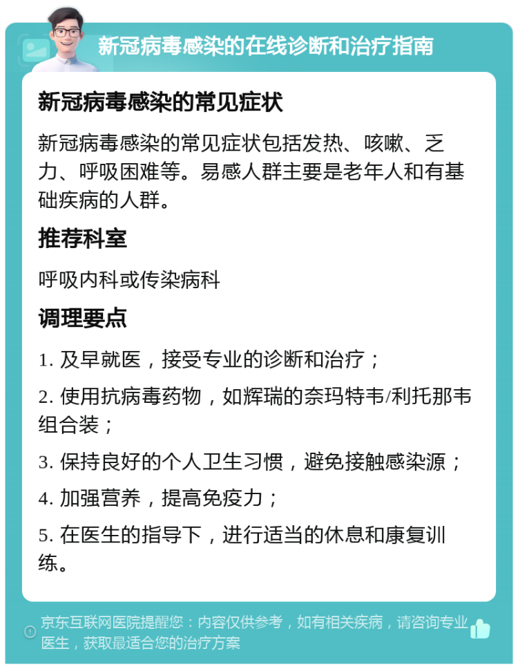 新冠病毒感染的在线诊断和治疗指南 新冠病毒感染的常见症状 新冠病毒感染的常见症状包括发热、咳嗽、乏力、呼吸困难等。易感人群主要是老年人和有基础疾病的人群。 推荐科室 呼吸内科或传染病科 调理要点 1. 及早就医，接受专业的诊断和治疗； 2. 使用抗病毒药物，如辉瑞的奈玛特韦/利托那韦组合装； 3. 保持良好的个人卫生习惯，避免接触感染源； 4. 加强营养，提高免疫力； 5. 在医生的指导下，进行适当的休息和康复训练。