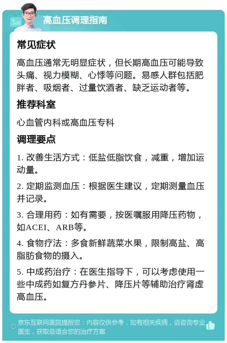 高血压调理指南 常见症状 高血压通常无明显症状，但长期高血压可能导致头痛、视力模糊、心悸等问题。易感人群包括肥胖者、吸烟者、过量饮酒者、缺乏运动者等。 推荐科室 心血管内科或高血压专科 调理要点 1. 改善生活方式：低盐低脂饮食，减重，增加运动量。 2. 定期监测血压：根据医生建议，定期测量血压并记录。 3. 合理用药：如有需要，按医嘱服用降压药物，如ACEI、ARB等。 4. 食物疗法：多食新鲜蔬菜水果，限制高盐、高脂肪食物的摄入。 5. 中成药治疗：在医生指导下，可以考虑使用一些中成药如复方丹参片、降压片等辅助治疗肾虚高血压。