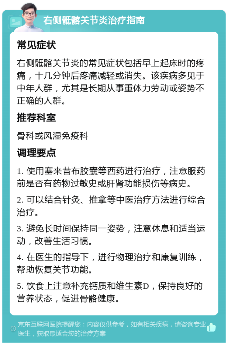 右侧骶髂关节炎治疗指南 常见症状 右侧骶髂关节炎的常见症状包括早上起床时的疼痛，十几分钟后疼痛减轻或消失。该疾病多见于中年人群，尤其是长期从事重体力劳动或姿势不正确的人群。 推荐科室 骨科或风湿免疫科 调理要点 1. 使用塞来昔布胶囊等西药进行治疗，注意服药前是否有药物过敏史或肝肾功能损伤等病史。 2. 可以结合针灸、推拿等中医治疗方法进行综合治疗。 3. 避免长时间保持同一姿势，注意休息和适当运动，改善生活习惯。 4. 在医生的指导下，进行物理治疗和康复训练，帮助恢复关节功能。 5. 饮食上注意补充钙质和维生素D，保持良好的营养状态，促进骨骼健康。