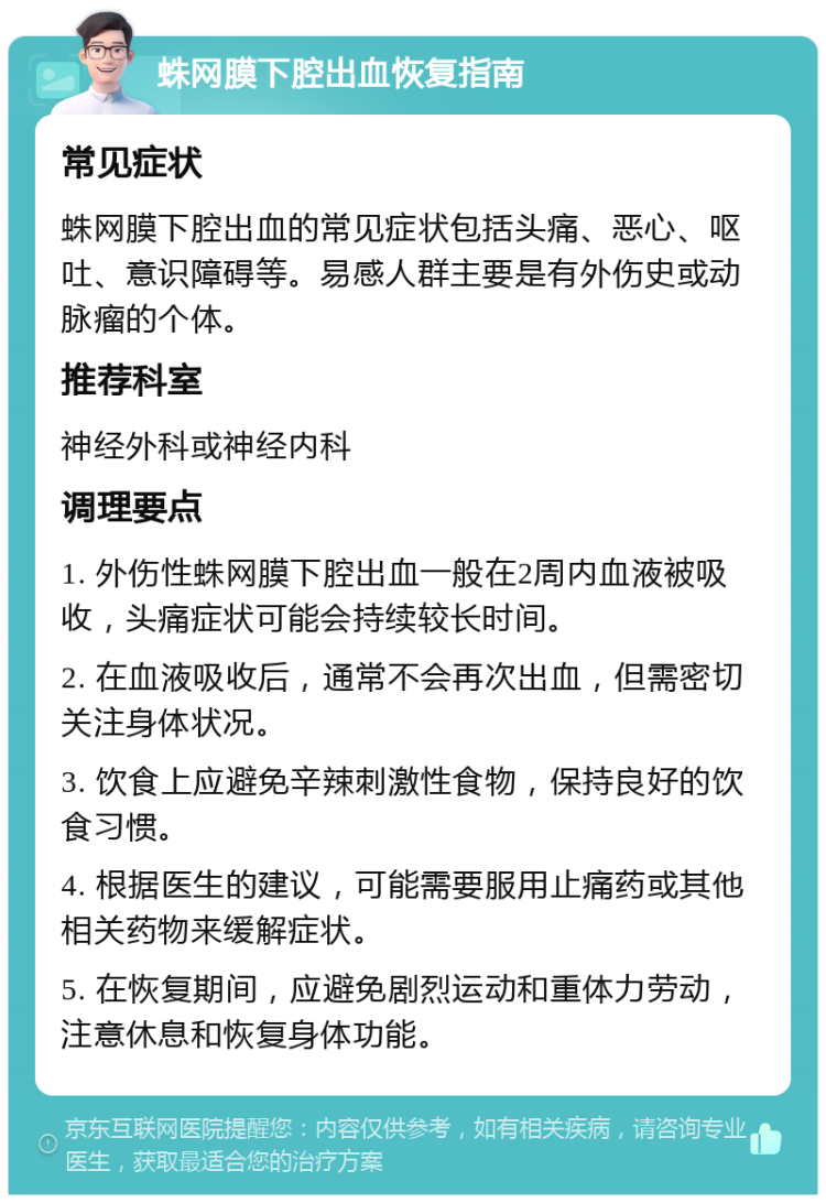 蛛网膜下腔出血恢复指南 常见症状 蛛网膜下腔出血的常见症状包括头痛、恶心、呕吐、意识障碍等。易感人群主要是有外伤史或动脉瘤的个体。 推荐科室 神经外科或神经内科 调理要点 1. 外伤性蛛网膜下腔出血一般在2周内血液被吸收，头痛症状可能会持续较长时间。 2. 在血液吸收后，通常不会再次出血，但需密切关注身体状况。 3. 饮食上应避免辛辣刺激性食物，保持良好的饮食习惯。 4. 根据医生的建议，可能需要服用止痛药或其他相关药物来缓解症状。 5. 在恢复期间，应避免剧烈运动和重体力劳动，注意休息和恢复身体功能。