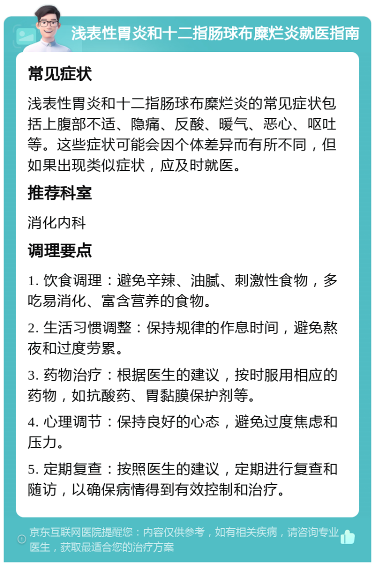 浅表性胃炎和十二指肠球布糜烂炎就医指南 常见症状 浅表性胃炎和十二指肠球布糜烂炎的常见症状包括上腹部不适、隐痛、反酸、暖气、恶心、呕吐等。这些症状可能会因个体差异而有所不同，但如果出现类似症状，应及时就医。 推荐科室 消化内科 调理要点 1. 饮食调理：避免辛辣、油腻、刺激性食物，多吃易消化、富含营养的食物。 2. 生活习惯调整：保持规律的作息时间，避免熬夜和过度劳累。 3. 药物治疗：根据医生的建议，按时服用相应的药物，如抗酸药、胃黏膜保护剂等。 4. 心理调节：保持良好的心态，避免过度焦虑和压力。 5. 定期复查：按照医生的建议，定期进行复查和随访，以确保病情得到有效控制和治疗。