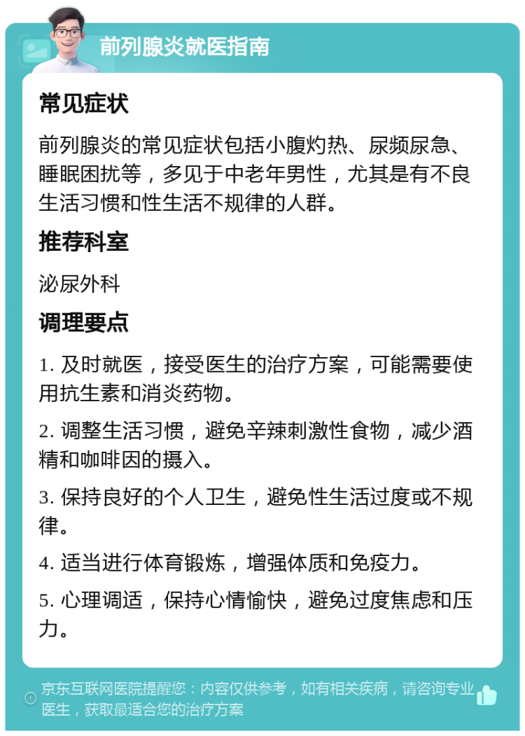 前列腺炎就医指南 常见症状 前列腺炎的常见症状包括小腹灼热、尿频尿急、睡眠困扰等，多见于中老年男性，尤其是有不良生活习惯和性生活不规律的人群。 推荐科室 泌尿外科 调理要点 1. 及时就医，接受医生的治疗方案，可能需要使用抗生素和消炎药物。 2. 调整生活习惯，避免辛辣刺激性食物，减少酒精和咖啡因的摄入。 3. 保持良好的个人卫生，避免性生活过度或不规律。 4. 适当进行体育锻炼，增强体质和免疫力。 5. 心理调适，保持心情愉快，避免过度焦虑和压力。