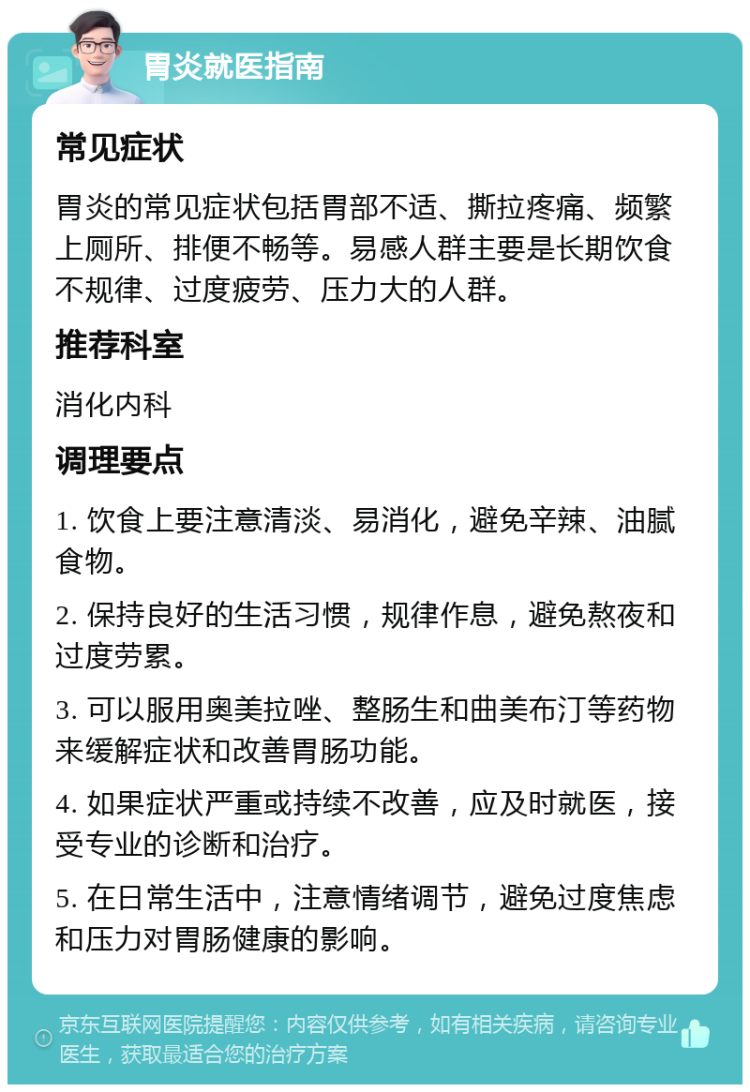 胃炎就医指南 常见症状 胃炎的常见症状包括胃部不适、撕拉疼痛、频繁上厕所、排便不畅等。易感人群主要是长期饮食不规律、过度疲劳、压力大的人群。 推荐科室 消化内科 调理要点 1. 饮食上要注意清淡、易消化，避免辛辣、油腻食物。 2. 保持良好的生活习惯，规律作息，避免熬夜和过度劳累。 3. 可以服用奥美拉唑、整肠生和曲美布汀等药物来缓解症状和改善胃肠功能。 4. 如果症状严重或持续不改善，应及时就医，接受专业的诊断和治疗。 5. 在日常生活中，注意情绪调节，避免过度焦虑和压力对胃肠健康的影响。