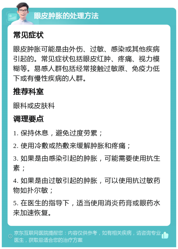 眼皮肿胀的处理方法 常见症状 眼皮肿胀可能是由外伤、过敏、感染或其他疾病引起的。常见症状包括眼皮红肿、疼痛、视力模糊等。易感人群包括经常接触过敏原、免疫力低下或有慢性疾病的人群。 推荐科室 眼科或皮肤科 调理要点 1. 保持休息，避免过度劳累； 2. 使用冷敷或热敷来缓解肿胀和疼痛； 3. 如果是由感染引起的肿胀，可能需要使用抗生素； 4. 如果是由过敏引起的肿胀，可以使用抗过敏药物如扑尔敏； 5. 在医生的指导下，适当使用消炎药膏或眼药水来加速恢复。