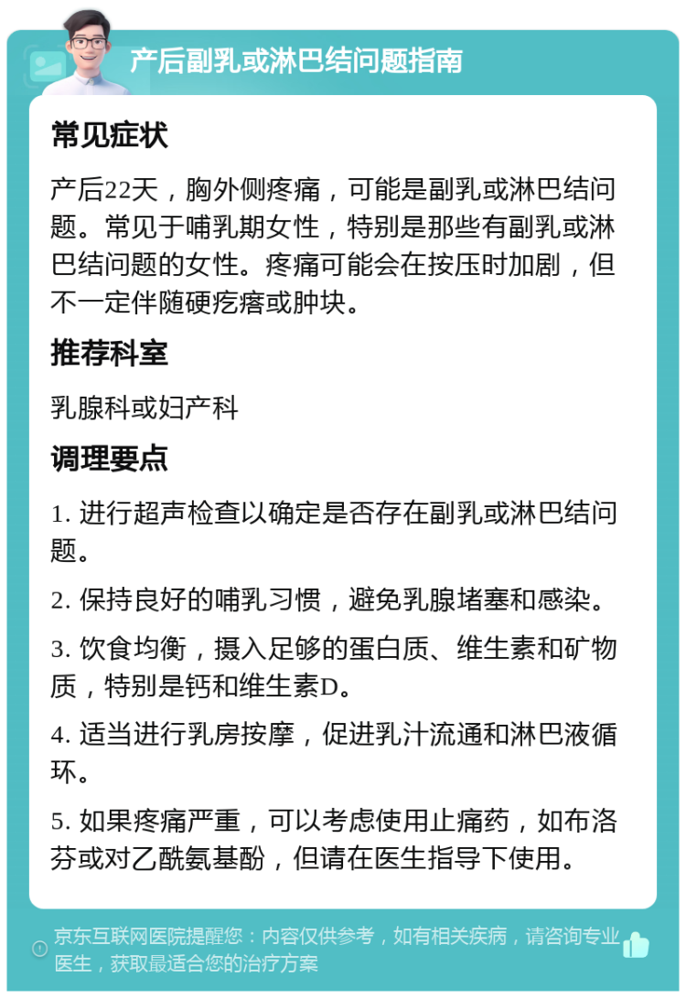 产后副乳或淋巴结问题指南 常见症状 产后22天，胸外侧疼痛，可能是副乳或淋巴结问题。常见于哺乳期女性，特别是那些有副乳或淋巴结问题的女性。疼痛可能会在按压时加剧，但不一定伴随硬疙瘩或肿块。 推荐科室 乳腺科或妇产科 调理要点 1. 进行超声检查以确定是否存在副乳或淋巴结问题。 2. 保持良好的哺乳习惯，避免乳腺堵塞和感染。 3. 饮食均衡，摄入足够的蛋白质、维生素和矿物质，特别是钙和维生素D。 4. 适当进行乳房按摩，促进乳汁流通和淋巴液循环。 5. 如果疼痛严重，可以考虑使用止痛药，如布洛芬或对乙酰氨基酚，但请在医生指导下使用。