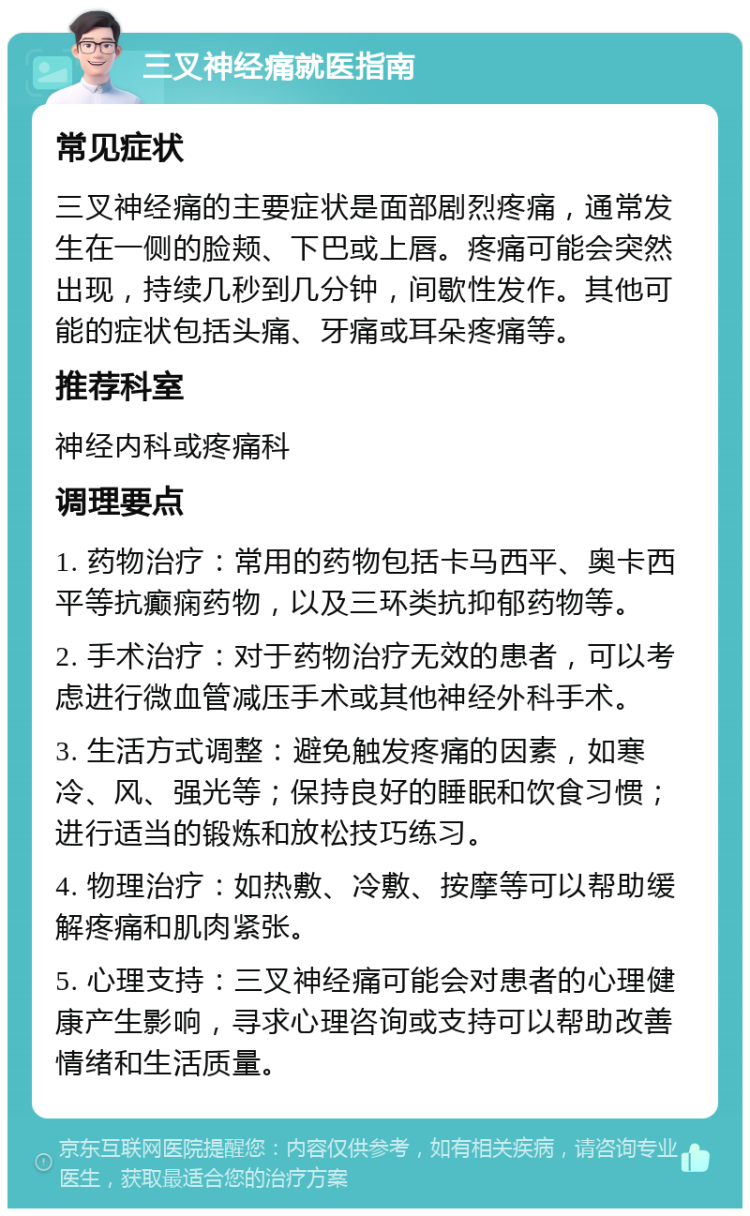 三叉神经痛就医指南 常见症状 三叉神经痛的主要症状是面部剧烈疼痛，通常发生在一侧的脸颊、下巴或上唇。疼痛可能会突然出现，持续几秒到几分钟，间歇性发作。其他可能的症状包括头痛、牙痛或耳朵疼痛等。 推荐科室 神经内科或疼痛科 调理要点 1. 药物治疗：常用的药物包括卡马西平、奥卡西平等抗癫痫药物，以及三环类抗抑郁药物等。 2. 手术治疗：对于药物治疗无效的患者，可以考虑进行微血管减压手术或其他神经外科手术。 3. 生活方式调整：避免触发疼痛的因素，如寒冷、风、强光等；保持良好的睡眠和饮食习惯；进行适当的锻炼和放松技巧练习。 4. 物理治疗：如热敷、冷敷、按摩等可以帮助缓解疼痛和肌肉紧张。 5. 心理支持：三叉神经痛可能会对患者的心理健康产生影响，寻求心理咨询或支持可以帮助改善情绪和生活质量。