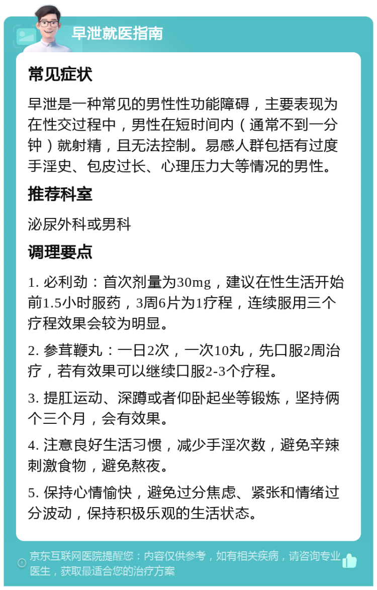 早泄就医指南 常见症状 早泄是一种常见的男性性功能障碍，主要表现为在性交过程中，男性在短时间内（通常不到一分钟）就射精，且无法控制。易感人群包括有过度手淫史、包皮过长、心理压力大等情况的男性。 推荐科室 泌尿外科或男科 调理要点 1. 必利劲：首次剂量为30mg，建议在性生活开始前1.5小时服药，3周6片为1疗程，连续服用三个疗程效果会较为明显。 2. 参茸鞭丸：一日2次，一次10丸，先口服2周治疗，若有效果可以继续口服2-3个疗程。 3. 提肛运动、深蹲或者仰卧起坐等锻炼，坚持俩个三个月，会有效果。 4. 注意良好生活习惯，减少手淫次数，避免辛辣刺激食物，避免熬夜。 5. 保持心情愉快，避免过分焦虑、紧张和情绪过分波动，保持积极乐观的生活状态。