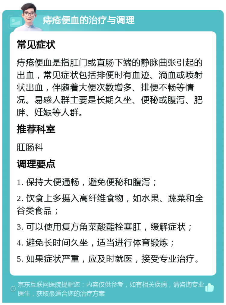 痔疮便血的治疗与调理 常见症状 痔疮便血是指肛门或直肠下端的静脉曲张引起的出血，常见症状包括排便时有血迹、滴血或喷射状出血，伴随着大便次数增多、排便不畅等情况。易感人群主要是长期久坐、便秘或腹泻、肥胖、妊娠等人群。 推荐科室 肛肠科 调理要点 1. 保持大便通畅，避免便秘和腹泻； 2. 饮食上多摄入高纤维食物，如水果、蔬菜和全谷类食品； 3. 可以使用复方角菜酸酯栓塞肛，缓解症状； 4. 避免长时间久坐，适当进行体育锻炼； 5. 如果症状严重，应及时就医，接受专业治疗。