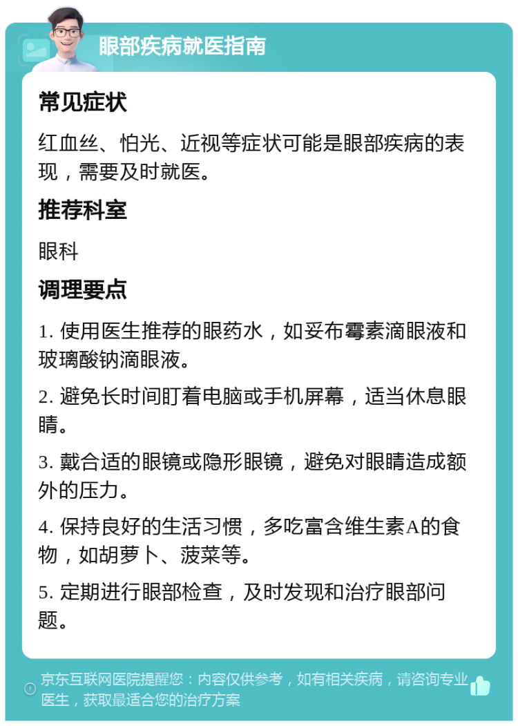 眼部疾病就医指南 常见症状 红血丝、怕光、近视等症状可能是眼部疾病的表现，需要及时就医。 推荐科室 眼科 调理要点 1. 使用医生推荐的眼药水，如妥布霉素滴眼液和玻璃酸钠滴眼液。 2. 避免长时间盯着电脑或手机屏幕，适当休息眼睛。 3. 戴合适的眼镜或隐形眼镜，避免对眼睛造成额外的压力。 4. 保持良好的生活习惯，多吃富含维生素A的食物，如胡萝卜、菠菜等。 5. 定期进行眼部检查，及时发现和治疗眼部问题。