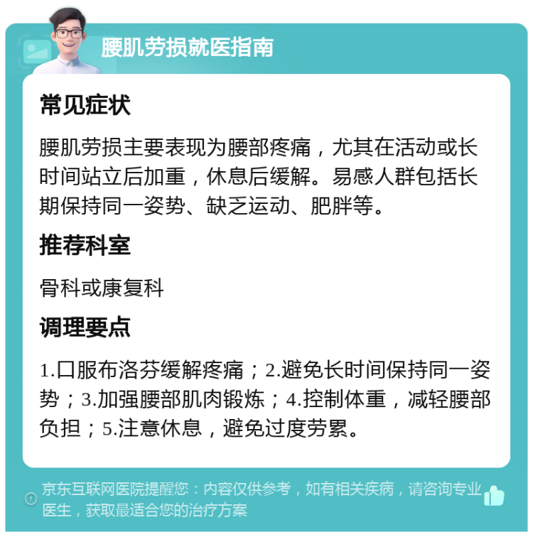 腰肌劳损就医指南 常见症状 腰肌劳损主要表现为腰部疼痛，尤其在活动或长时间站立后加重，休息后缓解。易感人群包括长期保持同一姿势、缺乏运动、肥胖等。 推荐科室 骨科或康复科 调理要点 1.口服布洛芬缓解疼痛；2.避免长时间保持同一姿势；3.加强腰部肌肉锻炼；4.控制体重，减轻腰部负担；5.注意休息，避免过度劳累。