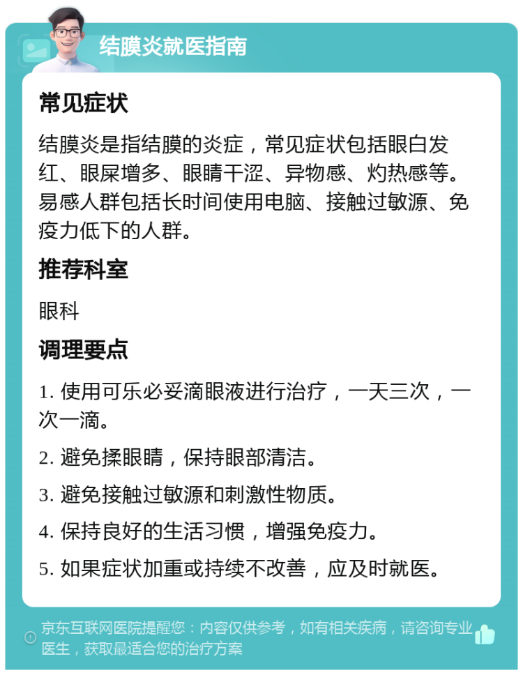 结膜炎就医指南 常见症状 结膜炎是指结膜的炎症，常见症状包括眼白发红、眼屎增多、眼睛干涩、异物感、灼热感等。易感人群包括长时间使用电脑、接触过敏源、免疫力低下的人群。 推荐科室 眼科 调理要点 1. 使用可乐必妥滴眼液进行治疗，一天三次，一次一滴。 2. 避免揉眼睛，保持眼部清洁。 3. 避免接触过敏源和刺激性物质。 4. 保持良好的生活习惯，增强免疫力。 5. 如果症状加重或持续不改善，应及时就医。