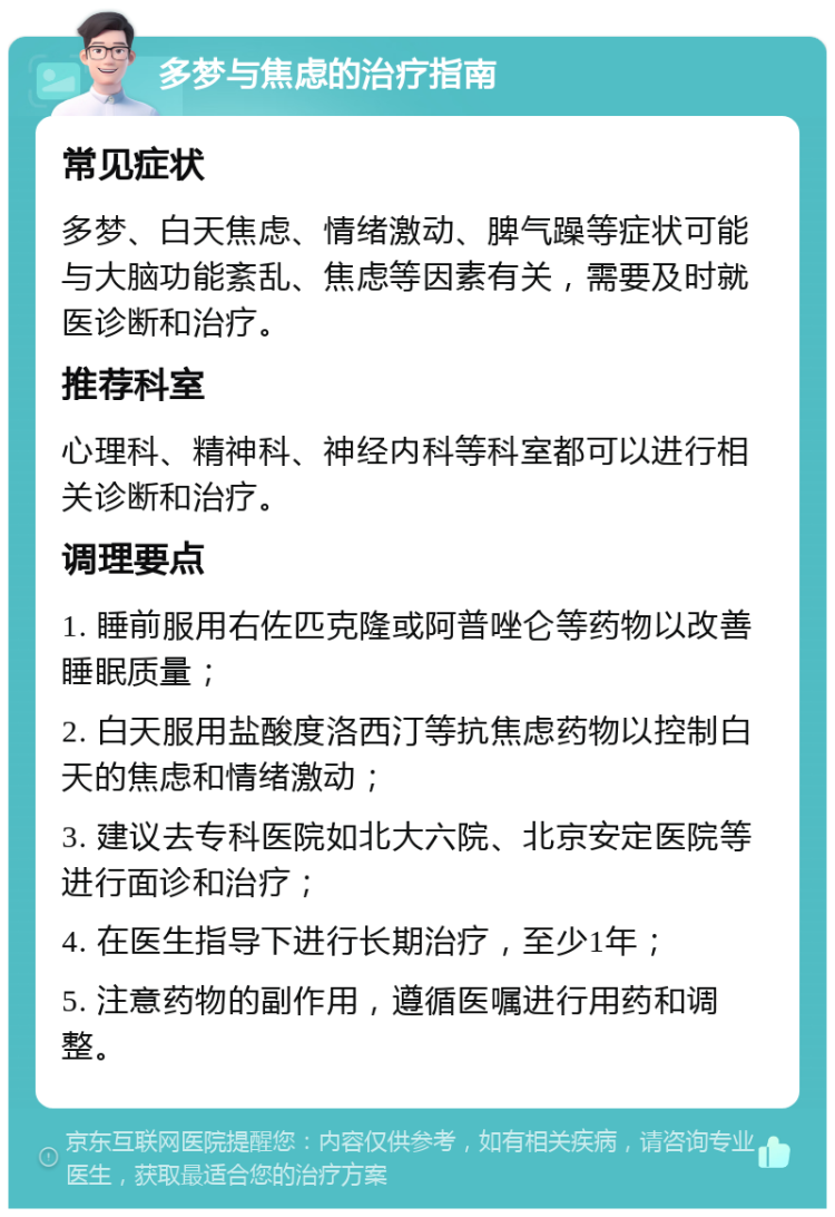 多梦与焦虑的治疗指南 常见症状 多梦、白天焦虑、情绪激动、脾气躁等症状可能与大脑功能紊乱、焦虑等因素有关，需要及时就医诊断和治疗。 推荐科室 心理科、精神科、神经内科等科室都可以进行相关诊断和治疗。 调理要点 1. 睡前服用右佐匹克隆或阿普唑仑等药物以改善睡眠质量； 2. 白天服用盐酸度洛西汀等抗焦虑药物以控制白天的焦虑和情绪激动； 3. 建议去专科医院如北大六院、北京安定医院等进行面诊和治疗； 4. 在医生指导下进行长期治疗，至少1年； 5. 注意药物的副作用，遵循医嘱进行用药和调整。