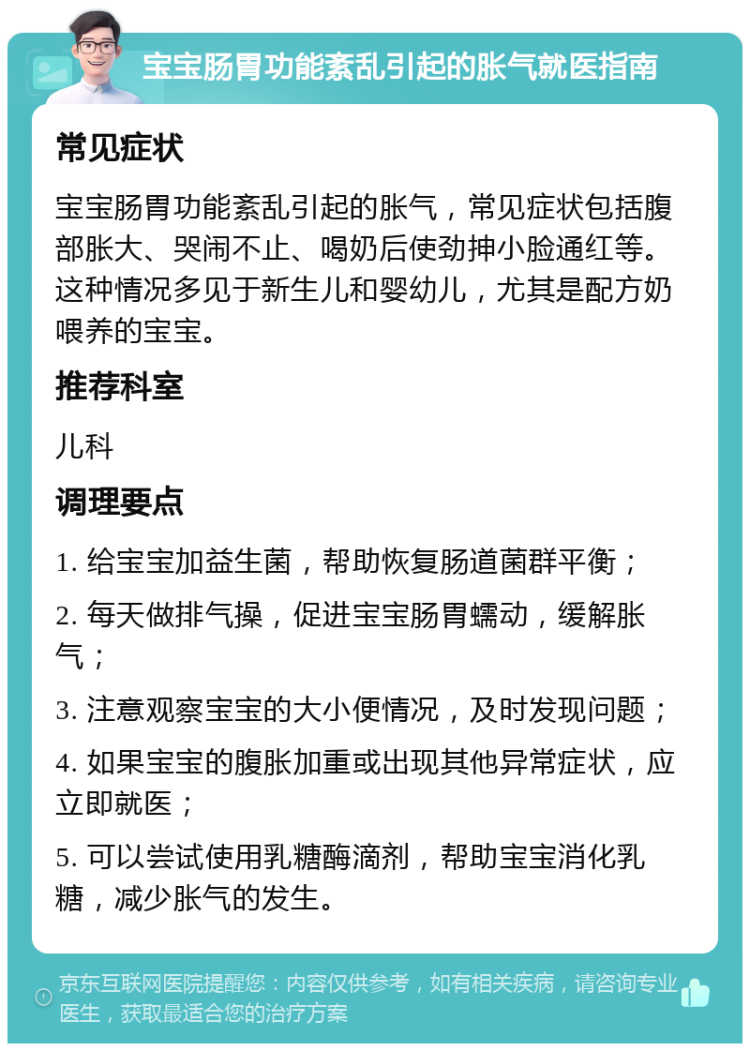 宝宝肠胃功能紊乱引起的胀气就医指南 常见症状 宝宝肠胃功能紊乱引起的胀气，常见症状包括腹部胀大、哭闹不止、喝奶后使劲抻小脸通红等。这种情况多见于新生儿和婴幼儿，尤其是配方奶喂养的宝宝。 推荐科室 儿科 调理要点 1. 给宝宝加益生菌，帮助恢复肠道菌群平衡； 2. 每天做排气操，促进宝宝肠胃蠕动，缓解胀气； 3. 注意观察宝宝的大小便情况，及时发现问题； 4. 如果宝宝的腹胀加重或出现其他异常症状，应立即就医； 5. 可以尝试使用乳糖酶滴剂，帮助宝宝消化乳糖，减少胀气的发生。